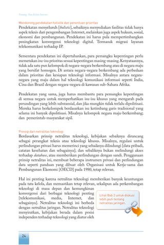 24
Tentang Tata Kelola Internet
Mendorong pendekatan holistik dan penentuan prioritas
Pendekatan menyeluruh [holistic], sebaiknya menyediakan fasilitas tidak hanya
aspek teknis dari pengembangan Internet, melainkan juga aspek hukum, sosial,
ekonomi dan pembangunan. Pendekatan ini harus pula mempertimbangkan
peningkatan konvergensi teknologi digital. Termasuk migrasi layanan
telekomunikasi terhadap IP.
Sementara pendekatan ini dipertahankan, para pemangku kepentingan perlu
memetakan isu-isu prioritas sesuai kepentingan masing-masing.Kenyataannya,
tidak ada satu pun kelompok di negara-negara berkembang atau di negara maju
yang bersifat homogen. Di antara negara-negara berkembang ada perbedaan
dalam prioritas dan kesiapan teknologi informasi. Misalnya antara negara-
negara yang maju dalam hal teknologi komunikasi informasi seperti India,
Cina dan Brazil dengan negara-negara di kawasan sub-Sahara Afrika.
Pendekatan yang sama, juga harus membantu para pemangku kepentingan
di semua negara untuk memperhatikan isu-isu khusus yang mengarah pada
perundingan yang lebih substansial, dan jika mungkin tidak terlalu dipolitisasi.
Mereka harus berkelompok berdasarkan isu ketimbang garis tradisional yang
selama ini banyak dipolitisasi. Misalnya kelompok negara maju-berkembang;
dan pemerintah-masyarakat sipil.
Prinsip dari netralitas teknologi
Berdasarkan prinsip netralitas teknologi, kebijakan sebaiknya dirancang
sebagai perangkat teknis atau teknologi khusus. Misalnya, regulasi untuk
perlindungan privasi harus memerinci yang sebaiknya dilindungi [data pribadi,
catatan kesehatan dan sebagainya]; dan sebaliknya bukan melindungi akses
terhadap database, atau memberikan perlindungan dengan sandi. Penggunaan
prinsip netralitas ini, membuat beberapa instrumen privasi dan perlindungan
data seperti panduan yang dibuat oleh Organisasi untuk Kerja-sama dan
Pembangunan Ekonomi [OECD] pada 1980, tetap relevan.
Hal ini penting karena netralitas teknologi memberikan banyak keuntungan
pada tata kelola, dan memastikan tetap relevan, sekalipun ada perkembangan
teknologi di masa depan dan kemungkinan
konvergensi dari berbagai teknologi penting
[telekomunikasi, media, Internet, dan
sebagainya]. Netralitas teknologi ini berbeda
dengan netralitas jaringan. Netralitas teknologi
menyiratkan, kebijakan berada dalam posisi
independen terhadap teknologi yang diatur oleh
Lihat Bab 2 untuk diskusi
lebih jauh tentang
netralitas jaringan.
 