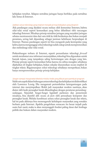 25
Pendahuluan
kebijakan tersebut. Adapun netralitas jaringan hanya berfokus pada netralitas
lalu-lintas di Internet.
Jadikan solusi teknologi yang implisit menjadi prinsip kebijakan yang eksplisit
Ada pandangan yang diyakini secara meluas oleh komunitas Internet, bahwa
nilai-nilai sosial seperti komunikasi yang bebas difasilitasi oleh rancangan
teknologi Internet.Misalnya prinsip netralitas jaringan yang meyakini jaringan
sebatas mentransmisi data dari satu titik ke titik berikutnya dan bukan menjadi
perantara, sering kali dipandang sebagai jaminan kebebasan berpendapat di
Internet. Namun pandangan seperti ini bisa mengarah pada kesimpulan yang
keliru,karenamenganggapsolusiteknologisudahcukupuntukmempromosikan
dan melindungi nilai-nilai sosial.
Perkembangan terbaru di Internet, seperti pemanfaatan teknologi firewall
untuk membatasi arus informasi menunjukkan,teknologi bisa digunakan untuk
banyak tujuan, yang tampaknya saling bertentangan satu dengan yang lain.
Prinsip-prinsip seperti komunikasi bebas karena itu sebisa mungkin sebaiknya
dijabarkan di tingkat kebijakan, bukan sekadar diasumsikan secara implisit di
tingkat teknis. Bagaimanapun solusi teknologi sebaiknya memperkuat, bukan
hanya mempromosikan prinsip-prinsip kebijakan
Jangan sampai masyarakat dikelola melalui kode yang dibuat para pembuat program
Salahsatuaspekdalamhubunganantarateknologidankebijakaninidiidentifikasi
oleh Lawrence Lessig. Dia mengamati pertumbuhan ketergantungan pada
internet dan menyimpulkan: Boleh jadi masyarakat modern nantinya, akan
diatur oleh kode perangkat lunak dibandingkan dengan peraturan perundang-
undangan. Sejumlah fungsi-fungsi legislatif parlemen dan pemerintah
misalnya, bisa diambil alih secara de facto oleh perusahaan komputer dan
perangkat lunak. Melalui kombinasi antara solusi perangkat lunak dan teknis,
hal itu pada akhirnya bisa memengaruhi kehidupan masyarakat yang semakin
berbasis pada Internet. Apabila pengelolaan semacam itu benar terjadi pada
suatu hari nanti, maka ia akan menyanggah fondasi paling dasar dari lembaga
politik dan hukum dalam masyarakat modern.
 