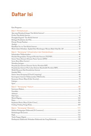 Daftar Isi
Kata Pengantar............................................................................................................................................ 1
Bab 1: Pendahuluan........................................................................................................ 7
Apa yang Dimaksud dengan Tata Kelola Internet?..................................................................................... 7
Evolusi Tata Kelola Internet........................................................................................................................ 9
Perangkat Kognitif Tata Kelola Internet ................................................................................................. 15
Berbagai Pendekatan dan Pola.................................................................................................................. 17
Prinsip-Prinsip Panduan........................................................................................................................... 22
Analogi...................................................................................................................................................... 26
Klasifikasi Isu-isu Tata Kelola Internet...................................................................................................... 31
Masih dalam Perbaikan: Apakah Kita Membangun Menara Babel Abad Ke-20?.................................... 33
Bab 2: “Keranjang” Infrastruktur dan Standardisasi.................................................... 39
Infrastruktur Telekomunikasi.................................................................................................................... 40
Protokol Pengendalian Transport/Protokol Internet [TCP/IP]................................................................ 41
Sistem Nama Domain [Domain Name System [DNS] ........................................................................... 45
Server Root [Root Servers]....................................................................................................................... 49
Netralitas Jaringan..................................................................................................................................... 52
Penyedia Jasa Internet [Internet Service Providers/ISP]........................................................................... 61
Penyedia Jasa Internet Pita Lebar [Internet Bandwidth Providers/IBP]................................................... 62
Model Ekonomi Dari Konektivitas Internet ............................................................................................ 64
Standard Web............................................................................................................................................ 67
Sistem Awan Komputasi [Cloud Computing] ......................................................................................... 68
Konvergensi: Internet-Telekomunikasi-Multimedia................................................................................. 70
Keamanan Dunia-Maya [Cyber Security]................................................................................................ 72
Enkripsi..................................................................................................................................................... 76
Spam......................................................................................................................................................... 78
Bab 3: “Keranjang” Hukum........................................................................................... 85
Instrumen Hukum.................................................................................................................................... 85
Yurisdiksi................................................................................................................................................... 91
Arbitrase.................................................................................................................................................... 94
Hak Cipta.................................................................................................................................................. 96
Merek Dagang......................................................................................................................................... 102
Paten........................................................................................................................................................ 103
Kejahatan Dunia-Maya [Cyber Crime].................................................................................................. 103
Undang-Undang Tenaga Kerja................................................................................................................ 105
Bab 4: “Keranjang” Ekonomi....................................................................................... 111
Definisi Perdagangan Elektronik [E-Commerce]................................................................................... 111
Perlindungan Konsumen......................................................................................................................... 115
Pajak........................................................................................................................................................ 116
Tanda Tangan Digital.............................................................................................................................. 118
Pembayaran Elektronik: Perbankan Elektronik dan Uang Elektronik.................................................... 120
 