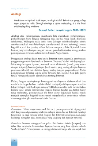 26
Tentang Tata Kelola Internet
Analogi
Meskipun sering kali tidak tepat, analogi adalah kekeliruan yang paling
tepat yang kita miliki [though analogy is often misleading, it is the least
misleading thing we have
Samuel Butler, penyair Inggris 1835–1902]
Analogi atau perumpamaan, membantu kita memahami perkembangan-
perkembangan baru dengan berpegang pada hal-hal yang sudah diketahui
sebelumnya. Walaupun tidak persis sama [dengan membandingkan antara
contoh-contoh di masa lalu dengan contoh-contoh di masa sekarang] proses
kognitif seperti itu penting dalam hukum maupun politik. Sejumlah kasus
hukum yang berhubungan dengan Internet pernah dituntaskan menggunakan
perumpamaan, terutama dalam sistem hukum Anglo-Saxon.
Penggunaan analogi dalam tata kelola Internet punya sejumlah keterbatasan
yang penting untuk diperhatikan. Pertama, “Internet” adalah istilah yang luas.
Mencakup beragam layanan, termasuk surat elektronik [email, yang setara
dengan telepon], layanan jaringan [web service, yang analog dengan layanan
penyiaran-televisi] dan database [yang analog dengan perpustakaan]. Maka
perumpamaan terhadap aspek-aspek tertentu dari Internet bisa jadi, justru
terlalu menyederhanakan pemahaman tentang Internet.
Kedua, dengan meningkatnya konvergensi antarlayanan telekomunikasi dan
media berbeda, perbedaan tradisional dari berbagai jenis layanan pun semakin
kabur. Sebagai contoh, dengan adanya VoIP, akan semakin sulit membedakan
[secara tegas] antara Internet dan telepon. Namun kendati ada faktor-faktor
yang membatasi, perumpamaan ini tetap dapat digunakan karena masih
menjadi perangkat kognitif utama untuk menyelesaikan kasus-kasus hukum
dan mengembangkan rezim tata kelola Internet.
Internet-telepon
Persamaan: Dalam masa-masa awal Internet, perumpamaan ini dipengaruhi
oleh kenyataan digunakannya telepon sebagai akses dial-up Internet. Analogi
fungsional ini juga berlaku untuk telepon dan Internet [email dan chat], yang
keduanya mengarah pada komunikasi yang langsung dan bersifat personal.
Perbedaan: Internet menggunakan paket dan bukan sirkuit [telepon] dan
tidak bisa menjamin ketersediaan layanan karena yang bisa dijamin adalah
“usaha terbaik.”Perumpamaan ini menggarisbawahi, hanya ada satu aspek dari
 