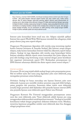 27
Pendahuluan
Internet yaitu komunikasi lewat email atau chat. Adapun sejumlah aplikasi
Internet lain seperti World Wide Web layanan interaktif dan sebagainya, tidak
punya elemen yang sama seperti telepon.
Penggunaan: Perumpamaan digunakan oleh mereka yang menentang regulasi
konten Internet [terutama di Amerika Serikat]. Jika Internet serupa dengan
telepon, maka konten komunikasi Internet tidak bisa dikontrol, seperti halnya
telepon. Analogi ini juga digunakan oleh mereka yang berpendapat bahwa
Internet sebaiknya dikelola seperti sistem komunikasi lain [yaitu telepon dan
pos] oleh lembaga yang berwenang secara nasional dengan peran koordinasi
dari organisasi internasional, seperti ITU. Berdasarkan perumpamaan ini,
DNS Internet seharusnya dikelola dan diatur seperti sistem nomor telepon.13
Internet-surat/pos
Persamaan: Di sini yang terjadi adalah analogi fungsi,yaitu penyampaian pesan.
Hal ini terlihat nyata dari nama yang digunakan yaitu surat elektronik, yang
menegaskan persamaan antara keduanya.
Perbedaan: Analogi ini hanya mencakup satu layanan Internet, yaitu surat
elektronik. Layanan pos memiliki struktur perantara yang jauh lebih berlapis,
antara pengirim dan penerima. Sementara dalam sistem surat elektronik
[email], fungsi perantara aktif dijalankan oleh penyedia layanan internet [ISP]
atau penyedia layanan surat elektronik seperti Yahoo! atau Hotmail.
Penggunaan: Konvensi Pos Universal menggunakan perumpamaan antara
surat dan surat elektronik, yaitu “Surat elektronik adalah layanan pos yang
menggunakan telekomunikasi untuk keperluan transmisi.”Analogi ini memiliki
konsekuensi terkait dengan pengiriman dokumen-dokumen resmi. Misalnya,
menerima keputusan pengadilan melalui surat elektronik akan bisa dianggap
sebagai pengiriman resmi.
Sistem pos dan ICANN
Paul Twomy, mantan CEO ICANN, membuat analogi antara sistem pos dan fungsi
ICANN. Jika Anda berpikir Internet seperti kantor pos atau sistem pos, maka nama
domain dan IP setara dengan informasi penting seperti alamat yang dicantumkan di
amplop surat. Akan tetapi nama domain maupun IP, tidak ada kaitannya dengan apa yang
terdapat di dalam amplop, siapa yang mengirim amplop, siapa yang diperkenankan untuk
membuka isi amplop tersebut, berapa lama amplop bisa sampai ke tujuan, dan berapa
harga amplop tersebut. Isu-isu semacam itu tidak penting untuk fungsi-fungsi ICANN.
Fungsi ini fokus sekadar pada cara kerja alamat surat.
 