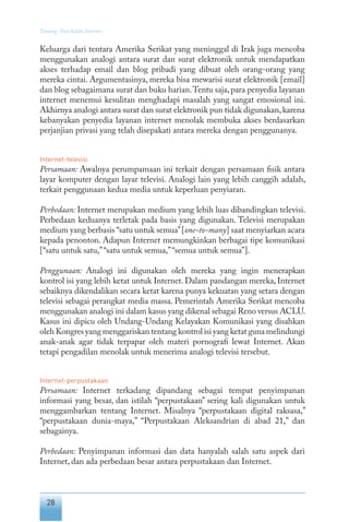 28
Tentang Tata Kelola Internet
Keluarga dari tentara Amerika Serikat yang meninggal di Irak juga mencoba
menggunakan analogi antara surat dan surat elektronik untuk mendapatkan
akses terhadap email dan blog pribadi yang dibuat oleh orang-orang yang
mereka cintai. Argumentasinya, mereka bisa mewarisi surat elektronik [email]
dan blog sebagaimana surat dan buku harian.Tentu saja,para penyedia layanan
internet menemui kesulitan menghadapi masalah yang sangat emosional ini.
Akhirnya analogi antara surat dan surat elektronik pun tidak digunakan,karena
kebanyakan penyedia layanan internet menolak membuka akses berdasarkan
perjanjian privasi yang telah disepakati antara mereka dengan penggunanya.
Internet-televisi
Persamaan: Awalnya perumpamaan ini terkait dengan persamaan fisik antara
layar komputer dengan layar televisi. Analogi lain yang lebih canggih adalah,
terkait penggunaan kedua media untuk keperluan penyiaran.
Perbedaan: Internet merupakan medium yang lebih luas dibandingkan televisi.
Perbedaan keduanya terletak pada basis yang digunakan. Televisi merupakan
medium yang berbasis “satu untuk semua”[one-to-many] saat menyiarkan acara
kepada penonton. Adapun Internet memungkinkan berbagai tipe komunikasi
[“satu untuk satu,”“satu untuk semua,”“semua untuk semua”].
Penggunaan: Analogi ini digunakan oleh mereka yang ingin menerapkan
kontrol isi yang lebih ketat untuk Internet. Dalam pandangan mereka, Internet
sebaiknya dikendalikan secara ketat karena punya kekuatan yang setara dengan
televisi sebagai perangkat media massa. Pemerintah Amerika Serikat mencoba
menggunakan analogi ini dalam kasus yang dikenal sebagai Reno versus ACLU.
Kasus ini dipicu oleh Undang-Undang Kelayakan Komunikasi yang disahkan
oleh Kongres yang menggariskan tentang kontrol isi yang ketat guna melindungi
anak-anak agar tidak terpapar oleh materi pornografi lewat Internet. Akan
tetapi pengadilan menolak untuk menerima analogi televisi tersebut.
Internet-perpustakaan
Persamaan: Internet terkadang dipandang sebagai tempat penyimpanan
informasi yang besar, dan istilah “perpustakaan” sering kali digunakan untuk
menggambarkan tentang Internet. Misalnya “perpustakaan digital raksasa,”
“perpustakaan dunia-maya,” “Perpustakaan Aleksandrian di abad 21,” dan
sebagainya.
Perbedaan: Penyimpanan informasi dan data hanyalah salah satu aspek dari
Internet, dan ada perbedaan besar antara perpustakaan dan Internet.
 