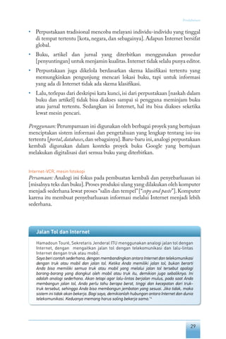 29
Pendahuluan
•	 Perpustakaan tradisional mencoba melayani individu-individu yang tinggal
di tempat tertentu [kota, negara, dan sebagainya]. Adapun Internet bersifat
global.
•	 Buku, artikel dan jurnal yang diterbitkan menggunakan prosedur
[penyuntingan] untuk menjamin kualitas.Internet tidak selalu punya editor.
•	 Perpustakaan juga dikelola berdasarkan skema klasifikasi tertentu yang
memungkinkan pengunjung mencari lokasi buku, tapi untuk informasi
yang ada di Internet tidak ada skema klasifikasi.
•	 Lalu, terlepas dari deskripsi kata kunci, isi dari perpustakaan [naskah dalam
buku dan artikel] tidak bisa diakses sampai si pengguna meminjam buku
atau jurnal tertentu. Sedangkan isi Internet, hal itu bisa diakses seketika
lewat mesin pencari.
Penggunaan: Perumpamaan ini digunakan oleh berbagai proyek yang bertujuan
menciptakan sistem informasi dan pengetahuan yang lengkap tentang isu-isu
tertentu [portal,databases,dan sebagainya].Baru-baru ini,analogi perpustakaan
kembali digunakan dalam konteks proyek buku Google yang bertujuan
melakukan digitalisasi dari semua buku yang diterbitkan.
Internet-VCR, mesin fotokopi
Persamaan: Analogi ini fokus pada pembuatan kembali dan penyebarluasan isi
[misalnya teks dan buku].Proses produksi ulang yang dilakukan oleh komputer
menjadi sederhana lewat proses “salin dan tempel”[“copy and paste”].Komputer
karena itu membuat penyebarluasan informasi melalui Internet menjadi lebih
sederhana.
Jalan Tol dan Internet
Hamadoun Touré, Sekretaris Jenderal ITU menggunakan analogi jalan tol dengan
Internet, dengan mengaitkan jalan tol dengan telekomunikasi dan lalu-lintas
Internet dengan truk atau mobil.
Saya beri contoh sederhana, dengan membandingkan antara Internet dan telekomunikasi
dengan truk atau mobil dan jalan tol. Ketika Anda memiliki jalan tol, bukan berarti
Anda bisa memiliki semua truk atau mobil yang melalui jalan tol tersebut apalagi
barang-barang yang diangkut oleh mobil atau truk itu, demikian juga sebaliknya. Ini
adalah analogi sederhana. Akan tetapi agar lalu-lintas berjalan mulus, pada saat Anda
membangun jalan tol, Anda perlu tahu berapa berat, tinggi dan kecepatan dari truk-
truk tersebut, sehingga Anda bisa membangun jembatan yang sesuai. Jika tidak, maka
sistem ini tidak akan bekerja. Bagi saya, demikianlah hubungan antara Internet dan dunia
telekomunikasi. Keduanya memang harus saling bekerja sama.14
 