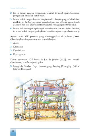 32
Tentang Tata Kelola Internet
2.	 Isu-isu terkait dengan penggunaan Internet, termasuk spam, keamanan
jaringan dan kejahatan dunia-maya.
3.	 Isu-isu terkait dengan Internet tetapi memiliki dampak yang jauh lebih luas
dari Internet dan bagi organisasi-organisasi yang saat ini bertanggung jawab.
Misalnya hak atas kekayaan intelektual atau perdagangan internasional.
4.	 Isu-isu terkait dengan aspek-aspek pembangunan dari tata kelola Internet,
terutama terkait dengan peningkatan kapasitas negara-negara berkembang.
Agenda dari IGF pertama yang diselenggarakan di Athena [2006]
dikembangkan di seputar area-area tematik berikut:
1.	 Akses
2.	 Keamanan
3.	 Keterbukaan
4.	 Keberagaman
Dalam pertemuan IGF kedua di Rio de Janeiro [2007], area tematik
ditambahkan ke dalam agenda, yaitu
5. 	Mengelola Sumber Daya Internet yang Penting [Managing Critical
Internet Resources].
 