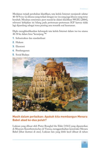 33
Pendahuluan
Meskipun terjadi perubahan klasifikasi, tata kelola Internet menjawab sekitar
40-50 % isu-isu khusus yang terkait dengan isu-isu yang juga khusus yang terus
berubah. Misalnya sementara spam masuk ke dalam klasifikasi WGIG [2004],
relevansi kebijakan ini hilang pada pertemuan-pertemuan IGF karena tidak
lagi dipandang sebagai tema penting area tematik soal keamanan.
Diplo mengklasifikasikan kelompok tata kelola Internet dalam isu-isu utama
40-50 ke dalam lima “keranjang.”16
1.	 Infrastruktur dan standardisasi
2.	 Hukum
3.	 Ekonomi
4.	 Pembangunan
5.	 Sosial Budaya
Masih dalam perbaikan: Apakah kita membangun Menara
Babel abad ke-dua puluh?
Lukisan yang dibuat oleh Pieter Brueghel the Elder [1563] yang dipamerkan
di Museum Kunsthistorisches di Vienna, menggambarkan konstruksi Menara
Babel [lihat ilustrasi di atas]. Lukisan lain yang lebih kecil dibuat di tahun
 