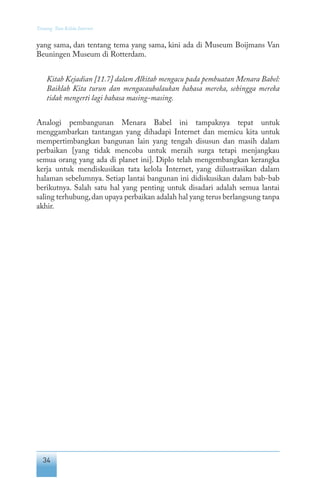 34
Tentang Tata Kelola Internet
yang sama, dan tentang tema yang sama, kini ada di Museum Boijmans Van
Beuningen Museum di Rotterdam.
Kitab Kejadian [11.7] dalam Alkitab mengacu pada pembuatan Menara Babel:
Baiklah Kita turun dan mengacaubalaukan bahasa mereka, sehingga mereka
tidak mengerti lagi bahasa masing-masing.
Analogi pembangunan Menara Babel ini tampaknya tepat untuk
menggambarkan tantangan yang dihadapi Internet dan memicu kita untuk
mempertimbangkan bangunan lain yang tengah disusun dan masih dalam
perbaikan [yang tidak mencoba untuk meraih surga tetapi menjangkau
semua orang yang ada di planet ini]. Diplo telah mengembangkan kerangka
kerja untuk mendiskusikan tata kelola Internet, yang diilustrasikan dalam
halaman sebelumnya. Setiap lantai bangunan ini didiskusikan dalam bab-bab
berikutnya. Salah satu hal yang penting untuk disadari adalah semua lantai
saling terhubung,dan upaya perbaikan adalah hal yang terus berlangsung tanpa
akhir.
 