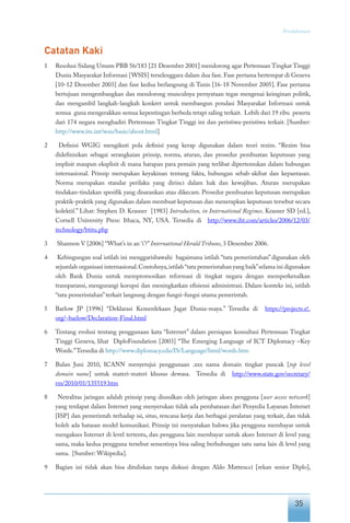 35
Pendahuluan
Catatan Kaki
1	 Resolusi Sidang Umum PBB 56/183 [21 Desember 2001] mendorong agar Pertemuan Tingkat Tinggi
Dunia Masyarakat Informasi [WSIS] terselenggara dalam dua fase. Fase pertama bertempat di Geneva
[10-12 Desember 2003] dan fase kedua berlangsung di Tunis [16-18 November 2005]. Fase pertama
bertujuan mengembangkan dan mendorong munculnya pernyataan tegas mengenai keinginan politik,
dan mengambil langkah-langkah konkret untuk membangun pondasi Masyarakat Informasi untuk
semua guna mengerakkan semua kepentingan berbeda tetapi saling terkait. Lebih dari 19 ribu peserta
dari 174 negara menghadiri Pertemuan Tingkat Tinggi ini dan peristiwa-peristiwa terkait. [Sumber:
http://www.itu.int/wsis/basic/about.html]
2	 Definisi WGIG mengikuti pola definisi yang kerap digunakan dalam teori rezim. “Rezim bisa
didefinisikan sebagai serangkaian prinsip, norma, aturan, dan prosedur pembuatan keputusan yang
implisit maupun eksplisit di mana harapan para pemain yang terlibat dipertemukan dalam hubungan
internasional. Prinsip merupakan keyakinan tentang fakta, hubungan sebab-akibat dan kepantasan.
Norma merupakan standar perilaku yang dirinci dalam hak dan kewajiban. Aturan merupakan
tindakan-tindakan spesifik yang disarankan atau dikecam. Prosedur pembuatan keputusan merupakan
praktik-praktik yang digunakan dalam membuat keputusan dan menerapkan keputusan tersebut secara
kolektif.” Lihat: Stephen D. Krasner [1983] Introduction, in International Regimes. Krasner SD [ed.],
Cornell University Press: Ithaca, NY, USA. Tersedia di http://www.iht.com/articles/2006/12/03/
technology/btitu.php
3	 Shannon V [2006] “What’s in an ‘i’?”International Herald Tribune, 3 Desember 2006.
4	 Kebingungan soal istilah ini menggarisbawahi bagaimana istilah “tata pemerintahan” digunakan oleh
sejumlah organisasi internasional.Contohnya,istilah“tata pemerintahan yang baik”selama ini digunakan
oleh Bank Dunia untuk mempromosikan reformasi di tingkat negara dengan memperkenalkan
transparansi, mengurangi korupsi dan meningkatkan efisiensi administrasi. Dalam konteks ini, istilah
“tata pemerintahan”terkait langsung dengan fungsi-fungsi utama pemerintah.
5	 Barlow JP [1996] “Deklarasi Kemerdekaan Jagat Dunia-maya.” Tersedia di https://projects.e!.
org/~barlow/Declaration-Final.html
6	 Tentang evolusi tentang penggunaan kata “Internet” dalam persiapan konsultasi Pertemuan Tingkat
Tinggi Geneva, lihat DiploFoundation [2003] “The Emerging Language of ICT Diplomacy –Key
Words.”Tersedia di http://www.diplomacy.edu/IS/Language/html/words.htm
7	 Bulan Juni 2010, ICANN menyetujui penggunaan .xxx nama domain tingkat puncak [top level
domain name] untuk materi-materi khusus dewasa. Tersedia di http://www.state.gov/secretary/
rm/2010/01/135519.htm
8	 Netralitas jaringan adalah prinsip yang diusulkan oleh jaringan akses pengguna [user access network]
yang terdapat dalam Internet yang menyerukan tidak ada pembatasan dari Penyedia Layanan Internet
[ISP] dan pemerintah terhadap isi, situs, rencana kerja dan berbagai peralatan yang terkait, dan tidak
boleh ada batasan model komunikasi. Prinsip ini menyatakan bahwa jika pengguna membayar untuk
mengakses Internet di level tertentu, dan pengguna lain membayar untuk akses Internet di level yang
sama, maka kedua pengguna tersebut semestinya bisa saling berhubungan satu sama lain di level yang
sama. [Sumber: Wikipedia].
9	 Bagian ini tidak akan bisa dituliskan tanpa diskusi dengan Aldo Matteucci [rekan senior Diplo],
 