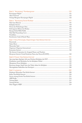 Bab 5: “Keranjang” Pembangunan............................................................................. 129
Kesenjangan Digital ............................................................................................................................... 131
Akses Universal ...................................................................................................................................... 132
Strategi Mengatasi Kesenjangan Digital ................................................................................................ 132
Bab 6: “Keranjang Sosial Budaya .............................................................................. 141
Hak Asasi Manusia ................................................................................................................................ 141
Kebijakan Konten.................................................................................................................................... 144
Privasi dan Perlindungan Data................................................................................................................ 149
Keberagaman Bahasa dan Budaya........................................................................................................... 154
Barang Global Milik Publik ................................................................................................................... 155
Hak-Hak Penyandang Cacat................................................................................................................... 157
Pendidikan............................................................................................................................................... 158
Keselamatan Anak di Ranah Maya......................................................................................................... 160
Bab 7: Para Pemangku Kepentingan Tata Kelola Internet......................................... 169
Pemerintah.............................................................................................................................................. 171
Sektor Bisnis .......................................................................................................................................... 176
Masyarakat Sipil...................................................................................................................................... 178
Organisasi-Organisasi International ...................................................................................................... 179
Komunitas Internet................................................................................................................................. 180
The Internet Corporation for Assigned Names and Numbers
[Korporasi Internet Untuk Pemberian Nama dan Nomor/ICANN]...................................................... 182
Bab 8: Proses Tata Kelola Internet ........................................................................... 191
Apa yang dapat dipelajari oleh para Pembuat Kebijakan dari IGF.......................................................... 191
Pendekatan untuk Membahas Isu-Isu Kebijakan Global........................................................................ 192
Manajemen Proses Kebijakan ................................................................................................................. 195
Berurusan dengan Aspek Sains dan Teknis dalam Isu Kebijakan ........................................................... 198
Meningkatkan Inklusifitas dan Partisipasi............................................................................................... 200
Bab 9: Lampiran ......................................................................................................... 209
Perjalanan Menembus Tata Kelola Internet............................................................................................ 209
Kubus Tata Kelola Internet..................................................................................................................... 210
Survey tentang Evolusi Tata Kelola Internet........................................................................................... 211
APJI Profile............................................................................................................................................. 214
Tentang Diplo......................................................................................................................................... 217
Tentang Penulis....................................................................................................................................... 218
Data Anggota APJII............................................................................................................................... 219
 