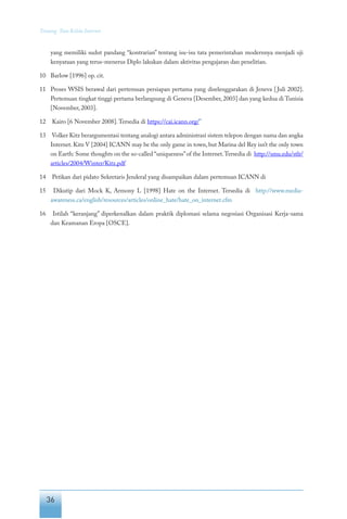 36
Tentang Tata Kelola Internet
yang memiliki sudut pandang “kontrarian” tentang isu-isu tata pemerintahan modernnya menjadi uji
kenyataan yang terus-menerus Diplo lakukan dalam aktivitas pengajaran dan penelitian.
10	 Barlow [1996] op. cit.
11	 Proses WSIS berawal dari pertemuan persiapan pertama yang diselenggarakan di Jeneva [Juli 2002].
Pertemuan tingkat tinggi pertama berlangsung di Geneva [Desember, 2003] dan yang kedua di Tunisia
[November, 2003].
12	 Kairo [6 November 2008].Tersedia di https://cai.icann.org/”
13	 Volker Kitz berargumentasi tentang analogi antara administrasi sistem telepon dengan nama dan angka
Internet. Kitz V [2004] ICANN may be the only game in town, but Marina del Rey isn’t the only town
on Earth: Some thoughts on the so-called “uniqueness”of the Internet.Tersedia di http://smu.edu/stlr/
articles/2004/Winter/Kitz.pdf
14	 Petikan dari pidato Sekretaris Jenderal yang disampaikan dalam pertemuan ICANN di
15	 Dikutip dari Mock K, Armony L [1998] Hate on the Internet. Tersedia di http://www.media-
awareness.ca/english/resources/articles/online_hate/hate_on_internet.cfm
16	 Istilah “keranjang” diperkenalkan dalam praktik diplomasi selama negosiasi Organisasi Kerja-sama
dan Keamanan Eropa [OSCE].
 