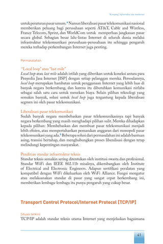 41
“Keranjang” infrastruktur dan standarisasi
untukperaturanpasarumum.4
Namunliberalisasipasartelekomunikasinasional
memberikan peluang bagi perusahaan seperti AT&T, Cable and Wireless,
France Telecom, Sprint, dan WorldCom untuk memperluas jangkauan pasar
secara global. Sebagian besar lalu-lintas Internet di seluruh dunia melalui
infrastruktur telekomunikasi perusahaan-perusahaan itu sehingga pengaruh
mereka terhadap perkembangan Internet juga penting.
Permasalahan
“Local loop”atau “last mile”
Local loop atau last mile adalah istilah yang diberikan untuk koneksi antara para
Penyedia Jasa Internet [ISP] dengan setiap pelanggan mereka. Persoalannya,
local loop merupakan hambatan untuk penggunaan Internet yang lebih luas di
banyak negara berkembang, dan karena itu dibutuhkan komunikasi nirlaba
sebagai salah satu cara untuk menekan biaya. Selain pilihan teknologi yang
semakin banyak, solusi untuk local loop juga tergantung kepada liberalisasi
segmen ini oleh pasar telekomunikasi.
Liberalisasi pasar telekomunikasi
Sudah banyak negara membebaskan pasar telekomunikasinya tapi banyak
negara berkembang yang masih menghadapi pilihan sulit. Mereka dihadapkan
kepada pilihan: Membebaskan dan membuat pasar telekomunikasi menjadi
lebih efisien, atau mempertahankan pemasukan anggaran dari monopoli pasar
telekomunikasiyangada.5
Beberapasolusidaripermasalahaniniadalahbantuan
asing, transisi bertahap, dan menghubungkan proses liberalisasi dengan tetap
melindungi kepentingan masyarakat.
Pendirian standar infrastruktur teknis
Standar teknis semakin sering ditentukan oleh institusi swasta dan profesional.
Standar WiFi dan IEEE 802.11b misalnya, dikembangkan oleh Institute
of Electrical and Electronic Engineers. Adapun sertifikasi peralatan yang
kompatibel dengan WiFi dikeluarkan oleh WiFi Alliance. Fungsi mengatur
atau melaksanakan standar di pasar yang sangat cepat berkembang ini,
memberikan lembaga-lembaga itu punya pengaruh yang cukup besar.
Transport Control Protocol/Internet Protocol [TCP/IP]
Situasi terkini
TCP/IP adalah standar teknis utama Internet yang menjelaskan bagaimana
 