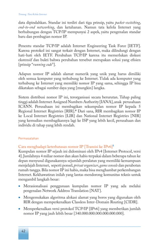 42
Tentang Tata Kelola Internet
data dipindahkan. Standar ini terdiri dari tiga prinsip, yaitu packet-switching,
end-to-end networking, dan ketahanan. Namun tata kelola Internet yang
berhubungan dengan TCP/IP mempunyai 2 aspek, yaitu pengenalan standar
baru dan pembagian nomor IP.
Penentu standar TCP/IP adalah Internet Engineering Task Force [IETF].
Karena protokol ini sangat terkait dengan Internet, maka dilindungi dengan
hati-hati oleh IETF. Perubahan TCP/IP karena itu memerlukan diskusi
ekstensif dan bukti bahwa perubahan tersebut merupakan solusi yang efisien
[prinsip “running code”].
Adapun nomor IP adalah alamat numerik yang unik yang harus dimiliki
oleh semua komputer yang terhubung ke Internet. Tidak ada komputer yang
terhubung ke Internet yang memiliki nomor IP yang sama, sehingga IP bisa
dikatakan sebagai sumber daya yang [mungkin] langka.
Sistem distribusi nomor IP ini, terorganisasi secara berurutan. Tahap paling
tinggi adalah Internet Assigned Numbers Authority [IANA],anak perusahaan
ICANN. Perusahaan ini membagikan sekumpulan nomor IP kepada 5
Regional Internet Registries [RIR].6
Dari sana, RIR membagikan nomor IP
ke Local Internet Registries [LIR] dan National Internet Registries [NIR]
yang kemudian membagikannya lagi ke ISP yang lebih kecil, perusahaan dan
individu di tahap yang lebih rendah.
Permasalahan
Cara menghadapi keterbatasan nomor IP [Transisi ke IPv6]7
Kumpulan nomor IP sejauh ini didominasi oleh IPv4 [Internet Protocol, versi
4].Jumlahnya 4 miliar nomor dan akan habis terpakai dalam beberapa tahun ke
depan menyusul digunakannya sejumlah peralatan yang memiliki kemampuan
menjelajah Internet, seperti ponsel,privat organizer,game console dan perabotan
rumah tangga.Bila nomor IP ini habis,maka bisa menghambat perkembangan
Internet. Kekhawatiran inilah yang lantas mendorong komunitas teknis untuk
mengambil langkah besar:
•	 Merasionalisasi penggunaan kumpulan nomor IP yang ada melalui
pengenalan Network Address Translation [NAT].
•	 Mengemukakan algoritma alokasi alamat yang boros yang digunakan oleh
RIR dengan memperkenalkan Classless Inter-Domain Routing [CIDR].
•	 Memperkenalkan versi protokol TCP/IP [IPv6] yang memberikan jumlah
nomor IP yang jauh lebih besar [340.000.000.000.000.000.000].
 