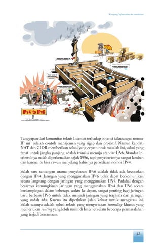 43
“Keranjang” infrastruktur dan standarisasi
Tanggapan dari komunitas teknis Internet terhadap potensi kekurangan nomor
IP ini adalah contoh manajemen yang sigap dan proaktif. Namun kendati
NAT dan CIDR memberikan solusi yang cepat untuk masalah ini, solusi yang
tepat untuk jangka panjang adalah transisi menuju standar IPv6. Standar ini
sebetulnya sudah diperkenalkan sejak 1996, tapi penyebarannya sangat lamban
dan karena itu bisa rawan menjelang habisnya persediaan nomor IPv4.
Salah satu tantangan utama penyebaran IPv6 adalah tidak ada kecocokan
dengan IPv4. Jaringan yang menggunakan IPv6 tidak dapat berkomunikasi
secara langsung dengan jaringan yang menggunakan IPv4. Padahal dengan
besarnya kemungkinan jaringan yang menggunakan IPv4 dan IPv6 secara
berdampingan dalam beberapa waktu ke depan, sangat penting bagi jaringan
baru berbasis IPv6 untuk tidak menjadi jaringan yang terpisah dari jaringan
yang sudah ada. Karena itu diperlukan jalan keluar untuk mengatasi ini.
Salah satunya adalah solusi teknis yang menyertakan tunneling khusus yang
memerlukan routing yang lebih rumit di Internet selain beberapa permasalahan
yang terjadi bersamaan.
 
