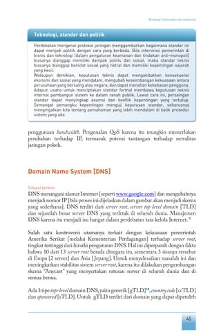 45
“Keranjang” infrastruktur dan standarisasi
penggunaan bandwidth. Pengenalan QoS karena itu mungkin memerlukan
perubahan terhadap IP, termasuk potensi tantangan terhadap netralitas
jaringan pokok.
Domain Name System [DNS]
Situasi terkini
DNS menangani alamat Internet [seperti www.google.com] dan mengubahnya
menjadi nomor IP [bila proses ini dijelaskan dalam gambar akan menjadi skema
yang sederhana]. DNS terdiri dari server root, server top level domain [TLD]
dan sejumlah besar server DNS yang terletak di seluruh dunia. Manajemen
DNS karena itu menjadi isu hangat dalam perdebatan tata kelola Internet. 9
Salah satu kontroversi utamanya terkait dengan kekuasaan pemerintah
Amerika Serikat [melalui Kementerian Perdagangan] terhadap server root,
tingkat tertinggi dari hirarki pengaturan DNS.Hal ini diperparah dengan fakta
bahwa 10 dari 13 server root berada dinegara itu, sementara 3 sisanya tersebar
di Eropa [2 server] dan Asia [Jepang]. Untuk menyelesaikan masalah ini dan
meningkatkan stabilitas sistem server root,karena itu dilakukan pengembangan
skema “Anycast” yang menyertakan ratusan server di seluruh dunia dan di
semua benua.
Ada 3 tipe top-level domain DNS,yaitu generik [gTLD]10
,countrycode[ccTLD]
dan sponsored [sTLD]. Untuk gTLD terdiri dari domain yang dapat diperoleh
Teknologi, standar dan politik
Perdebatan mengenai protokol jaringan menggambarkan bagaimana standar ini
dapat menjadi politik dengan cara yang berbeda. Bila intervensi pemerintah di
bisnis dan teknologi [dalam pengaturan keamanan dan tindakan anti-monopoli]
biasanya dianggap memiliki dampak politis dan sosial, maka standar teknis
biasanya dianggap bersifat sosial yang netral dan memiliki kepentingan sejarah
yang kecil.
Walaupun demikian, keputusan teknis dapat mengakibatkan konsekuensi
ekonomi dan sosial yang mendalam, mengubah keseimbangan kekuasaan antara
perusahaan yang bersaing atau negara, dan dapat menahan kebebasan pengguna.
Adapun usaha untuk menciptakan standar formal membawa keputusan teknis
internal pembangun sistem ke dalam ranah publik. Lewat cara ini, persaingan
standar dapat menyingkap asumsi dan konflik kepentingan yang tertutup.
Semangat pemangku kepentingan menguji keputusan standar, seharusnya
mengingatkan kita tentang pemahaman yang lebih mendalam di balik prosedur
sistem yang ada.
 