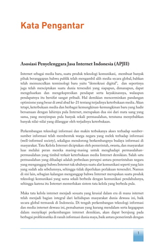 1
Kata Pengantar
Asosiasi Penyelenggara Jasa Internet Indonesia (APJII)
Internet sebagai media baru, suatu produk teknologi komunikasi, membuat banyak
pihak beranggapan bahwa publik telah mengambil alih media secara global, bahkan
telah memunculkan terminologi baru yaitu “demokrasi digital”, dan sepertinya
juga telah menciptakan suatu dunia tersendiri yang siapapun, dimanapun, dapat
mengeluarkan dan mengekspresikan pendapat serta keyakinannya, walaupun
pendapatnya itu bersifat sangat pribadi. Hal demikian mencerminkan pandangan
optimisme yang besar di awal abad ke-21 tentang terjadinya keterbukaan media.Akan
tetapi, keterbukaan media dan berbagai kemungkinan-kemungkinan baru yang hadir
bersamaan dengan lahirnya pula Internet, merupakan dua sisi dari mata uang yang
sama, yang menyimpan pula banyak sekali permasalahan, terutama menyebabkan
banyak nilai-nilai yang dilanggar oleh terjadinya keterbukaan.
Perkembangan teknologi informasi dan makin terbukanya akses terhadap sumber-
sumber informasi telah membentuk warga negara yang melek terhadap informasi
(well-informed society), sekaligus mendorong berkembangnya budaya informasi di
masyarakat.Tata Kelola Internet diciptakan oleh pemerintah, swasta, dan masyarakat
luas melalui peran mereka masing-masing untuk menghadapi permasalahan-
permasalahan yang timbul terkait keterbukaan media Internet demikian. Salah satu
permasalahan yang dihadapi adalah perbedaan persepsi antara pemerintahan negara
yang menganggap bahwa Internet tak ubahnya suatu alat komunikasi seperti yang lain
yang sudah ada sebelumnya, sehingga tidak diperlukan perlakuan tersendiri. Namun
di sisi lain, sebagian kalangan menganggap bahwa Internet merupakan suatu produk
teknologi komunikasi yang sama sekali berbeda dengan komunikasi pendahulunya,
sehingga karena itu Internet memerlukan sistem tata kelola yang berbeda pula.
Maka tata kelola internet menjadi sesuatu yang krusial dalam era di mana internet
telah menjadi bagian integral dari kehidupan masyarakat dunia dewasa ini, baik
secara global termasuk di Indonesia. Di tengah perkembangan teknologi informasi
dan media internet dewasa ini, pemahaman yang kurang mendalam serta kegagapan
dalam menyikapi perkembangan internet demikian, akan dapat berujung pada
berbagai problematika di ranah informasi dunia maya,baik antara pemerintah dengan
 