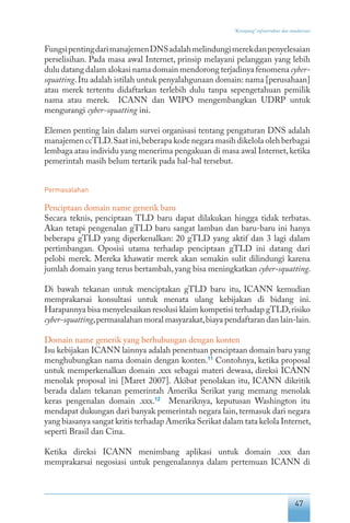 47
“Keranjang” infrastruktur dan standarisasi
FungsipentingdarimanajemenDNSadalahmelindungimerekdanpenyelesaian
perselisihan. Pada masa awal Internet, prinsip melayani pelanggan yang lebih
dulu datang dalam alokasi nama domain mendorong terjadinya fenomena cyber-
squatting.Itu adalah istilah untuk penyalahgunaan domain: nama [perusahaan]
atau merek tertentu didaftarkan terlebih dulu tanpa sepengetahuan pemilik
nama atau merek. ICANN dan WIPO mengembangkan UDRP untuk
mengurangi cyber-squatting ini.
Elemen penting lain dalam survei organisasi tentang pengaturan DNS adalah
manajemen ccTLD.Saat ini,beberapa kode negara masih dikelola oleh berbagai
lembaga atau individu yang menerima pengakuan di masa awal Internet,ketika
pemerintah masih belum tertarik pada hal-hal tersebut.
Permasalahan
Penciptaan domain name generik baru
Secara teknis, penciptaan TLD baru dapat dilakukan hingga tidak terbatas.
Akan tetapi pengenalan gTLD baru sangat lamban dan baru-baru ini hanya
beberapa gTLD yang diperkenalkan: 20 gTLD yang aktif dan 3 lagi dalam
pertimbangan. Oposisi utama terhadap penciptaan gTLD ini datang dari
pelobi merek. Mereka khawatir merek akan semakin sulit dilindungi karena
jumlah domain yang terus bertambah, yang bisa meningkatkan cyber-squatting.
Di bawah tekanan untuk menciptakan gTLD baru itu, ICANN kemudian
memprakarsai konsultasi untuk menata ulang kebijakan di bidang ini.
Harapannya bisa menyelesaikan resolusi klaim kompetisi terhadap gTLD,risiko
cyber-squatting,permasalahan moral masyarakat,biaya pendaftaran dan lain-lain.
Domain name generik yang berhubungan dengan konten
Isu kebijakan ICANN lainnya adalah penentuan penciptaan domain baru yang
menghubungkan nama domain dengan konten.11
Contohnya, ketika proposal
untuk memperkenalkan domain .xxx sebagai materi dewasa, direksi ICANN
menolak proposal ini [Maret 2007]. Akibat penolakan itu, ICANN dikritik
berada dalam tekanan pemerintah Amerika Serikat yang memang menolak
keras pengenalan domain .xxx.12
Menariknya, keputusan Washington itu
mendapat dukungan dari banyak pemerintah negara lain,termasuk dari negara
yang biasanya sangat kritis terhadap Amerika Serikat dalam tata kelola Internet,
seperti Brasil dan Cina.
Ketika direksi ICANN menimbang aplikasi untuk domain .xxx dan
memprakarsai negosiasi untuk pengenalannya dalam pertemuan ICANN di
 