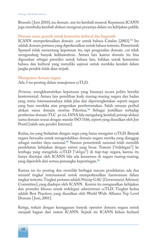 48
Tentang Tata Kelola Internet
Brussels [Juni 2010], isu domain .xxx itu kembali muncul. Keputusan ICANN
juga membuka kembali diskusi mengenai perannya dalam isu kebijakan publik.
Domain name generik untuk komunitas kultural dan linguistik
ICANN memperkenalkan domain .cat untuk bahasa Catalan [2003].13
Itu
adalah domain pertama yang diperkenalkan untuk bahasa tertentu.Pemerintah
Spanyol tidak menentang keputusan itu, tapi pengenalan domain .cat telah
mengundang banyak kekhawatiran. Antara lain karena domain itu bisa
digunakan sebagai preseden untuk bahasa lain, bahkan untuk komunitas
bahasa dan kultural yang memiliki aspirasi untuk merdeka kendati dalam
jangka pendek tidak akan terjadi.
Manajemen domain negara
Ada 3 isu penting dalam manajemen ccTLD.
Pertama, mengkhawatirkan keputusan yang biasanya secara politis bersifat
kontroversial. Antara lain pemilihan kode masing-masing negara dan badan
yang status internasionalnya tidak jelas dan dipersengketakan seperti negara
yang baru merdeka atau pergerakan pemberontakan. Salah satunya perihal
alokasi nama domain otoritas Palestina.14
Sebagai justifikasi terhadap
pemberian domain TLC .ps ini,IANA lalu mengulang kembali prinsip alokasi
nama domain seusai dengan standar ISO 3166,seperti yang diusulkan oleh Jon
Postel [salah satu pendiri Internet].
Kedua, isu yang berkaitan dengan siapa yang harus mengatur ccTLD. Banyak
negara berusaha untuk mengendalikan domain negara mereka yang dianggap
sebagai sumber daya nasional.15
Namun pemerintah nasional telah memilih
pendekatan kebijakan dengan variasi yang besar. Transisi [“redelegasi”] ke
lembaga yang mengelola ccTLD [“delegee”] di tiap-tiap negara, karena itu
hanya disetujui oleh ICANN bila ada konsensus di negara masing-masing,
yang diperoleh dari semua pemangku kepentingan.16
Karena isu itu penting dan memiliki berbagai macam pendekatan, ada dua
inisiatif tingkat internasional untuk memperkenalkan harmonisasi dalam
tingkat tertentu.Tingkat pertama adalah Prinsip GAC [Government Advisory
Committee], yang diadopsi oleh ICANN. Komisi itu mengusulkan kebijakan
dan prosedur khusus untuk redelegasi administrasi ccTLD. Tingkat kedua
adalah Best Practices, yang diusulkan oleh World Wide Alliance Top Level
Domain [Juni, 2001].
Ketiga, terkait dengan keengganan banyak operator domain negara untuk
menjadi bagian dari sistem ICANN. Sejauh ini ICANN belum berhasil
 