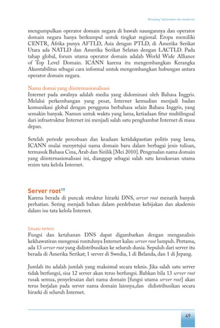 49
“Keranjang” infrastruktur dan standarisasi
mengumpulkan operator domain negara di bawah naungannya dan operator
domain negara hanya berkumpul untuk tingkat regional. Eropa memiliki
CENTR, Afrika punya AFTLD, Asia dengan PTLD, di Amerika Serikat
Utara ada NATLD dan Amerika Serikat Selatan dengan LACTLD. Pada
tahap global, forum utama operator domain adalah World Wide Alliance
of Top Level Domain. ICANN karena itu mengembangkan Kerangka
Akuntabilitas sebagai cara informal untuk mengembangkan hubungan antara
operator domain negara.
Nama domai yang diinternasionalisasi
Internet pada awalnya adalah media yang didominasi oleh Bahasa Inggris.
Melalui perkembangan yang pesat, Internet kemudian menjadi badan
komunikasi global dengan pengguna berbahasa selain Bahasa Inggris, yang
semakin banyak. Namun untuk waktu yang lama, ketiadaan fitur multilingual
dari infrastruktur Internet ini menjadi salah satu penghambat Internet di masa
depan.
Setelah periode percobaan dan keadaan ketidakpastian politis yang lama,
ICANN mulai menyetujui nama domain baru dalam berbagai jenis tulisan,
termasuk Bahasa Cina,Arab dan Sirilik [Mei 2010].Pengenalan nama domain
yang diinternasionalisasi ini, dianggap sebagai salah satu kesuksesan utama
rezim tata kelola Internet.
Server root17
Karena berada di puncak struktur hirarki DNS, server root menarik banyak
perhatian. Sering menjadi bahan dalam perdebatan kebijakan dan akademis
dalam isu tata kelola Internet.
Situasi terkini
Fungsi dan ketahanan DNS dapat digambarkan dengan menganalisis
kekhawatiran mengenai runtuhnya Internet kalau server root lumpuh. Pertama,
ada 13 server root yang didistribusikan ke seluruh dunia.Sepuluh dari server itu
berada di Amerika Serikat; 1 server di Swedia, 1 di Belanda, dan 1 di Jepang.
Jumlah itu adalah jumlah yang maksimal secara teknis. Jika salah satu server
tidak berfungsi, sisa 12 server akan terus berfungsi. Bahkan bila 13 server root
rusak semua, penyelesaian dari nama domain [fungsi utama server root] akan
terus berjalan pada server nama domain lainnya,dan didistribusikan secara
hirarki di seluruh Internet.
 