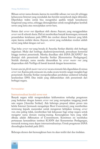 50
Tentang Tata Kelola Internet
Ribuan server nama domain, karena itu memiliki salinan root zone file sehingga
kehancuran Internet yang mendadak dan bersifat menyeluruh dapat dihindari.
Diperlukan waktu untuk bisa mengetahui apabila terjadi konsekuensi
fungsional yang serius, sehingga dimungkinkan untuk menghidupkan kembali
server yang lama atau menciptakan server baru.
Sistem dari server root diperkuat oleh skema Anycast, yang menggandakan
server root di seluruh dunia. Hal ini memberikan banyak keuntungan, termasuk
penambahan ketahanan pada DNS dan resolusi alamat Internet yang lebih
cepat, karena melalui skema Anycast, server yang melakukan resolusi adalah
server yang dekat dengan end-user.
Tiga belas server root yang berada di Amerika Serikat dikelola oleh berbagai
organisasi. Mulai dari lembaga akademis/pemerintah, perusahaan komersial
hingga institusi pemerintah. Mereka diusulkan oleh IANA [ICANN]18
dan
disetujui oleh pemerintah Amerika Serikat [Kementerian Perdagangan].
Setelah disetujui, nama mereka dimasukkan ke server master root yang
dioperasikan oleh VeriSign di bawah kontrak dengan kementerian.
Lewat cara ini,file di master root server secara otomatis lalu digandakan di semua
server root. Karena pola semacam ini, maka secara teoretis sangat mungkin bagi
pemerintah Amerika Serikat memperkenalkan perubahan unilateral terhadap
keseluruhan DNS. Dan itulah yang dikhawatirkan oleh pemerintah dari
berbagai negara.
Permasalahan
Internasionalisasi kendali server root
Banyak negara telah mengemukakan kekhawatiran terhadap pengaturan
yang berkaitan dengan konten server root yang merupakan tanggung jawab
satu negara [Amerika Serikat]. Ada beberapa proposal dalam proses tata
kelola Internet [termasuk mengadopsi Root Convention], yang memberikan
wewenang kepada masyarakat untuk mengawasi kebijakan tentang server
root, atau paling tidak, memberikan hak kekuasaan bagi setiap negara untuk
mengatur nama domain masing-masing. Kemungkinan baru yang telah
dibuka adalah Affirmation of Commitments. Komitmen ini membahas
pertanyaan kemandirian institusi ICANN dari Kementerian Perdagangan,
termasuk tentang masa depan internasionalisasinya. Untuk pengaturan IANA
dirundingkan kembali pada 2011.
Beberapa elemen dari kemungkinan baru itu akan terdiri dari dua tindakan.
 