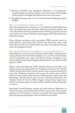 51
“Keranjang” infrastruktur dan standarisasi
1.	 Reformasi ICANN, yang diprakarsai Affirmation of Commitments,
mengarah kepada penciptaan organisasi internasional yang unik. Kerangka
institusi seperti ini mungkin bisa lebih diterima oleh semua negara.
2.	 Pengalihan kekuasaan dari server root di Kementerian Perdagangan kepada
ICANN.
Server root alternatif-kemungkinan dan risiko
Dari sudut pandang teknis,membuat server root sebetulnya adalah pilihan yang
tidak sulit. Hanya yang perlu diketahui adalah, berapa banyak pengikut dari
serveralternatifitu,danberapabanyakkomputerdiInternetyangakanmengacu
pada resolusi nama domain.Faktanya,tanpa pengguna,DNS alternatif apa pun
tidak akan berguna.
Benar, beberapa percobaan untuk menciptakan DNS alternatif, sejauh ini
telah dilakukan, seperti Open NIC, New.net, dan Name.space. Akan tetapi
kebanyakan percobaan itu tidak berhasil, dan hanya memengaruhi beberapa
persen dari pengguna Internet.
Peran Amerika Serikat dalam pengelolaan server root-paradoks kekuasaan
Sejak Affirmation of Commitments diadopsi,maka berakhir sudah pertanyaan
tentang kekuatan Amerika Serikat terhadap server root. Potensi dari kekuatan
untuk mengeluarkan satu negara dari Internet [dengan menghapus nama
domain negara tersebut] dapat dianggap sebagai kekuasaan,dan tidak memiliki
kegunaan efektif.
Elemen utama dari kekuasaan adalah memaksa pihak lain bertindak sesuai
dengan kemauan pemegang kekuasaan. Penggunaan kekuasaan oleh Amerika
Serikat terhadap infrastruktur Internet, karena itu bisa membawa konsekuensi
yang tidak diinginkan, termasuk untuk negara dan daerah yang membuat
Internet masing-masing. Dalam skenario tersebut, Internet dapat punah dan
kepentingan Amerika Serikat dapat terancam. Misalnya kemenangan nilai
Amerika Serikat di Internet, Bahasa Inggris sebagai bahasa lingua franca
Internet, dan kemenangan perusahaan berbasis Amerika Serikat di lapangan
e-commerce.
Berdasarkan inisiatif kebijakan pertama tata kelola Internet [Affirmation of
Commitment] itu, pemerintahan Barack Obama seperti sadar akan paradoks
kekuasaan ini. Dan kesadaran semacam itu menjadi tanda yang menjanjikan
bagi masa depan perkembangan rezim tata kelola Internet global.
 