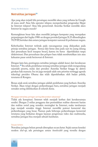 52
Tentang Tata Kelola Internet
Netralitas jaringan19
Apa yang akan terjadi bila persaingan memiliki akses yang terbatas ke Google
di masa awal? Atau bila operator telepon memperlambat pengenalan Skype
ke Internet telepon? Atau bila pemerintah Amerika Serikat memiliki akses
Internet ke negara musuh?
Kemungkinan besar kita akan memiliki jaringan komputer yang merupakan
perpanjangan dari logika 1980-an dengan protokol jaringan X.25 dibandingkan
TCP/IP,bertukar data antara jaringan komputer nasional di perbatasan negara.
Keberhasilan Internet terletak pada rancangannya yang didasarkan pada
prinsip netralitas jaringan. Semua lalu-lintas data pada saat itu [yang datang
dari perusahaan kecil maupun besar], karena itu harus diperlakukan tanpa
diskriminasi. Dan perusahaan dan pelopor baru tidak membutuhkan izin atau
kekuatan pasar untuk berinovasi di Internet.
Dengan kata lain, pentingnya netralitas jaringan adalah kunci dari kesuksesan
Internet.20
Itu sebab,perdebatan tentang netralitas jaringan telah mengundang
sejumlah peserta, mulai dari presiden Amerika Serikat hingga ke aktivis
gerakan hak manusia. Isu ini juga menjadi salah satu prioritas tertinggi agenda
teknologi presiden Obama dan telah diperdebatkan oleh badan politik,
terutama di Kongres.
Benar, sejak awal, netralitas jaringan adalah perdebatan yang berbasis Amerika
Serikat. Akan tetapi dengan perkembangan baru, netralitas jaringan menjadi
semakin sering didiskusikan di seluruh dunia.
Mengapa netralitas jaringan sering dibicarakan sekarang?
Tidak ada konspirasi. Internet telah menjadi korban dari kesuksesannya
sendiri. Dengan 2 miliar pengguna dan pemindahan realitas ekonomi harian
dan realitas sosial yang semakin meningkat ke Internet, maka taruhannya
juga menjadi semakin tinggi. Internet memiliki potensi komersial dan
perkembangan yang besar. Namun pada beberapa perkembangan komersial
terutama yang berkaitan dengan layanan pengiriman video dan multimedia,
netralitas jaringan bisa menjadi sebuah hambatan.
Situasi terkini
Netralitas jaringan belum pernah diterapkan secara ketat.Sejak zaman koneksi
modem dial-up, ada persaingan antara bandwidth yang tersedia dengan
 