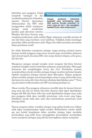 53
“Keranjang” infrastruktur dan standarisasi
kebutuhan para pengguna. Untuk
menjawab tantangan ini dan
memberikan pelayanan berkualitas,
operator Internet [perusahaan
telekomunikasi dan ISP] telah
menggunakan teknik manajemen
jaringan untuk memberikan
prioritas pada lalu-lintas tertentu.
Misalnya lalu-lintas Internet yang
membawa pembicaraan audio melalui Skype seharusnya memiliki prioritas di
atas lalu-lintas yang membawa email sederhana. Tidakkah, ketika mendengar
penundaan dalam pembicaraan audio Skype, kita tidak merasakan penundaan
dalam pertukaran email?
Itu sebab, kebutuhan manajemen jaringan sangat penting terutama karena
besarnya jumlah pengguna yang secara otomatis juga memerlukan pelayanan
high-demand seperti download, HD video stamps, Internet telepon, online games,
dan lain-lain.
Manajemen jaringan menjadi semakin rumit mengatur lalu-lintas Internet
seoptimal mungkin untuk memberikan pelayanan yang berkualitas: Mencegah
kemacetan dan menghilangkan latency dan jitter. Perselisihan pertama
menerjemahkan prinsip netralitas jaringan dengan memberi perhatian kepada:
Apakah manajemen jaringan tertentu dapat dibenarkan. Adapun penganut
paham netralitas jaringan murni berpendapat setiap bit yang ada bernilai sama,
dan karena itu semua lalu-lintas Internet sebaiknya diperlakukan sama.23
Tentu
saja perusahaan telekomunikasi dan ISP menentang pendapat ini.
Alasan mereka: Para pengguna seharusnya memiliki akses ke layanan Internet
yang sama dan bila ini terjadi, lalu-lintas Internet tidak dapat diperlakukan
dengan adil. Bila lalu-lintas video dan email diperlakukan dengan sama, maka
para pengguna tidak akan memiliki penerimaan video-stream yang bagus.
Sebaliknya mereka tidak akan sadar akan keterlambatan penerimaan email
beberapa detik.
Namun penganut paham netralitas jaringan yang paling fanatik pun, bahkan
tidak dapat mempertanyakan logika tersebut. Kekhawatiran mereka adalah
apa pun bentuk kesepakatan dalam netralitas jaringan dapat membuka
permasalahan yang lebih besar, meningkatkan permasalahan membedakan
antara manajemen jaringan yang adil dan kemungkinan adanya manipulasi.
Berkembangnya kebutuhan bandwith
Sebagai gambaran kebutuhan
bandwidth yang berkembang, pada
2009 pemirsa Youtube menonton 1,2
miliar video per hari,21
dan menaikkan
[upload] 20 jam video setiap menit!22
 