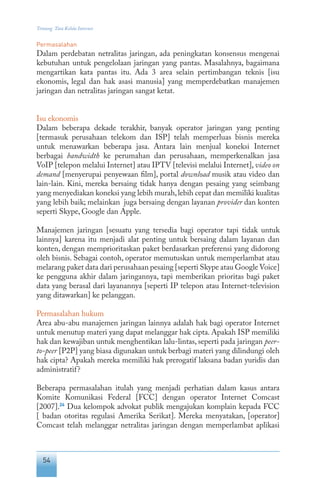 54
Tentang Tata Kelola Internet
Permasalahan
Dalam perdebatan netralitas jaringan, ada peningkatan konsensus mengenai
kebutuhan untuk pengelolaan jaringan yang pantas. Masalahnya, bagaimana
mengartikan kata pantas itu. Ada 3 area selain pertimbangan teknis [isu
ekonomis, legal dan hak asasi manusia] yang memperdebatkan manajemen
jaringan dan netralitas jaringan sangat ketat.
Isu ekonomis
Dalam beberapa dekade terakhir, banyak operator jaringan yang penting
[termasuk perusahaan telekom dan ISP] telah memperluas bisnis mereka
untuk menawarkan beberapa jasa. Antara lain menjual koneksi Internet
berbagai bandwidth ke perumahan dan perusahaan, memperkenalkan jasa
VoIP [telepon melalui Internet] atau IPTV [televisi melalui Internet], video on
demand [menyerupai penyewaan film], portal download musik atau video dan
lain-lain. Kini, mereka bersaing tidak hanya dengan pesaing yang seimbang
yang menyediakan koneksi yang lebih murah,lebih cepat dan memiliki kualitas
yang lebih baik; melainkan juga bersaing dengan layanan provider dan konten
seperti Skype, Google dan Apple.
Manajemen jaringan [sesuatu yang tersedia bagi operator tapi tidak untuk
lainnya] karena itu menjadi alat penting untuk bersaing dalam layanan dan
konten, dengan memprioritaskan paket berdasarkan preferensi yang didorong
oleh bisnis. Sebagai contoh, operator memutuskan untuk memperlambat atau
melarang paket data dari perusahaan pesaing [seperti Skype atau Google Voice]
ke pengguna akhir dalam jaringannya, tapi memberikan prioritas bagi paket
data yang berasal dari layanannya [seperti IP telepon atau Internet-television
yang ditawarkan] ke pelanggan.
Permasalahan hukum
Area abu-abu manajemen jaringan lainnya adalah hak bagi operator Internet
untuk menutup materi yang dapat melanggar hak cipta. Apakah ISP memiliki
hak dan kewajiban untuk menghentikan lalu-lintas, seperti pada jaringan peer-
to-peer [P2P] yang biasa digunakan untuk berbagi materi yang dilindungi oleh
hak cipta? Apakah mereka memiliki hak prerogatif laksana badan yuridis dan
administratif?
Beberapa permasalahan itulah yang menjadi perhatian dalam kasus antara
Komite Komunikasi Federal [FCC] dengan operator Internet Comcast
[2007].24
Dua kelompok advokat publik mengajukan komplain kepada FCC
[ badan otoritas regulasi Amerika Serikat]. Mereka menyatakan, [operator]
Comcast telah melanggar netralitas jaringan dengan memperlambat aplikasi
 