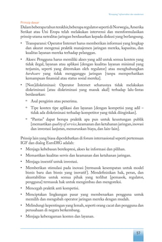 57
“Keranjang” infrastruktur dan standarisasi
Prinsip dasar
Dalambeberapatahunterakhir,beberaparegulatorsepertidiNorwegia,Amerika
Serikat atau Uni Eropa telah melakukan intervensi dan memformulasikan
prinsip utama netralitas jaringan berdasarkan kepada diskusi yang berlangsung.
•	 Transparansi: Operator Internet harus memberikan informasi yang lengkap
dan akurat mengenai praktik manajemen jaringan mereka, kapasitas, dan
kualitas layanan mereka terhadap pelanggan.
•	 Akses: Pengguna harus memiliki akses yang adil untuk semua konten yang
tidak ilegal, layanan atau aplikasi [dengan kualitas layanan minimal yang
terjamin, seperti yang ditentukan oleh regulator] atau menghubungkan
hardware yang tidak mengganggu jaringan [tanpa memperhatikan
kemampuan finansial atau status sosial mereka].
•	 [Non]diskriminasi: Operator Internet seharusnya tidak melakukan
diskriminasi [atau diskriminasi yang masuk akal] terhadap lalu-lintas
berdasarkan:
º	 Asal pengirim atau penerima.
º	 Tipe konten tipe aplikasi dan layanan [dengan kompetisi yang adil –
tidak ada diskriminasi terhadap kompetitor yang tidak diinginkan].
º	 “Pantas” dapat berupa praktik apa pun untuk keuntungan publik
[memastikan quality of service,keamanan dan ketahanan jaringan,inovasi
dan investasi lanjutan, menurunkan biaya, dan lain-lain].
Prinsip lain yang biasa diperdebatkan di forum internasional seperti pertemuan
IGF dan dialog EuroDIG adalah:
•	 Menjaga kebebasan berekspresi, akses ke informasi dan pilihan.
•	 Memastikan kualitas servis dan keamanan dan ketahanan jaringan.
•	 Menjaga insentif untuk investasi.
•	 Memberikan stimulasi pada inovasi [termasuk kesempatan untuk model
bisnis baru dan bisnis yang inovatif]. Mendefinisikan hak, peran, dan
akuntabilitas untuk semua pihak yang terlibat [pemasok, regulator,
pengguna] termasuk hak untuk mengimbau dan mengoreksi.
•	 Mencegah praktik anti kompetisi.
•	 Menciptakan lingkungan pasar yang membenarkan pengguna untuk
memilih dan mengubah operator jaringan mereka dengan mudah.
•	 Melindungi kepentingan yang lemah,seperti orang cacat dan pengguna dan
perusahaan di negara berkembang.
•	 Menjaga keberagaman konten dan layanan.
 