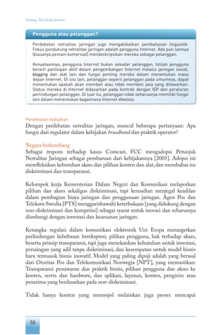58
Tentang Tata Kelola Internet
Pendekatan kebijakan
Dengan perdebatan netralitas jaringan, muncul beberapa pertanyaan: Apa
fungsi dari regulator dalam kebijakan broadband dan praktik operator?
Negara berkembang
Sebagai respons terhadap kasus Comcast, FCC mengadopsi Petunjuk
Netralitas Jaringan sebagai pembaruan dari kebijakannya [2005]. Adopsi ini
merefleksikan kebutuhan akses dan pilihan konten dan alat, dan membahas isu
diskriminasi dan transparansi.
Kelompok kerja Kementerian Dalam Negeri dan Komunikasi melaporkan
pilihan dan akses sekaligus diskriminasi, tapi kemudian menjegal keadilan
dalam pembagian biaya jaringan dan penggunaan jaringan. Agen Pos dan
Telekom Swedia [PTS] menggarisbawahi keterbukaan [yang didukung dengan
non-diskriminasi dan kompetisi] sebagai syarat untuk inovasi dan seharusnya
diimbangi dengan investasi dan keamanan jaringan.
Kerangka regulasi dalam komunikasi elektronik Uni Eropa menargetkan
perlindungan kebebasan berekspresi, pilihan pengguna, hak terhadap akses,
beserta prinsip transparansi, tapi juga menekankan kebutuhan untuk investasi,
persaingan yang adil tanpa diskriminasi, dan kesempatan untuk model bisnis
baru termasuk bisnis inovatif. Model yang paling dipuji adalah yang berasal
dari Otoritas Pos dan Telekomunikasi Norwegia [NPT], yang memastikan:
Transparansi penawaran dan praktik bisnis, pilihan pengguna dan akses ke
konten, servis dan hardware, dan aplikasi, layanan, konten, pengirim atau
penerima yang berdasarkan pada non-diskriminasi.
Tidak hanya konten yang menonjol melainkan juga proses mencapai
Pengguna atau pelanggan?
Perdebatan netralitas jaringan juga mengakibatkan pembahasan linguistik.
Fokus pendukung netralitas jaringan adalah pengguna Internet. Ada pun lainnya
[biasanya pemain komersial] mendeskripsikan mereka sebagai pelanggan.
Kenyataannya, pengguna Internet bukan sekadar pelanggan. Istilah pengguna
berarti partisipan aktif dalam pengembangan Internet melalui jaringan sosial,
blogging dan alat lain dan fungsi penting mereka dalam menentukan masa
depan Internet. Di sisi lain, pelanggan seperti pelanggan pada umumnya, dapat
menentukan apakah akan membeli atau tidak membeli jasa yang ditawarkan.
Status mereka di Internet didasarkan pada kontrak dengan ISP dan peraturan
perlindungan pelanggan. Di luar itu, pelanggan tidak seharusnya memiliki fungsi
lain dalam menentukan bagaimana Internet dikelola.
 