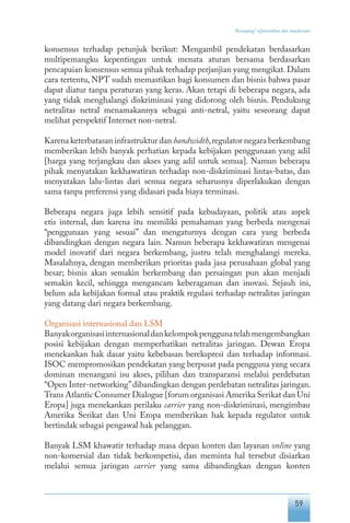 59
“Keranjang” infrastruktur dan standarisasi
konsensus terhadap petunjuk berikut: Mengambil pendekatan berdasarkan
multipemangku kepentingan untuk menata aturan bersama berdasarkan
pencapaian konsensus semua pihak terhadap perjanjian yang mengikat. Dalam
cara tertentu, NPT sudah memastikan bagi konsumen dan bisnis bahwa pasar
dapat diatur tanpa peraturan yang keras. Akan tetapi di beberapa negara, ada
yang tidak menghalangi diskriminasi yang didorong oleh bisnis. Pendukung
netralitas netral menamakannya sebagai anti-netral, yaitu seseorang dapat
melihat perspektif Internet non-netral.
Karena keterbatasan infrastruktur dan bandwidth,regulator negara berkembang
memberikan lebih banyak perhatian kepada kebijakan penggunaan yang adil
[harga yang terjangkau dan akses yang adil untuk semua]. Namun beberapa
pihak menyatakan kekhawatiran terhadap non-diskriminasi lintas-batas, dan
menyatakan lalu-lintas dari semua negara seharusnya diperlakukan dengan
sama tanpa preferensi yang didasari pada biaya terminasi.
Beberapa negara juga lebih sensitif pada kebudayaan, politik atau aspek
etis internal, dan karena itu memiliki pemahaman yang berbeda mengenai
“penggunaan yang sesuai” dan mengaturnya dengan cara yang berbeda
dibandingkan dengan negara lain. Namun beberapa kekhawatiran mengenai
model inovatif dari negara berkembang, justru telah menghalangi mereka.
Masalahnya, dengan memberikan prioritas pada jasa perusahaan global yang
besar; bisnis akan semakin berkembang dan persaingan pun akan menjadi
semakin kecil, sehingga mengancam keberagaman dan inovasi. Sejauh ini,
belum ada kebijakan formal atau praktik regulasi terhadap netralitas jaringan
yang datang dari negara berkembang.
Organisasi internasional dan LSM
Banyakorganisasiinternasionaldankelompokpenggunatelahmengembangkan
posisi kebijakan dengan memperhatikan netralitas jaringan. Dewan Eropa
menekankan hak dasar yaitu kebebasan berekspresi dan terhadap informasi.
ISOC mempromosikan pendekatan yang berpusat pada pengguna yang secara
dominan menangani isu akses, pilihan dan transparansi melalui perdebatan
“Open Inter-networking”dibandingkan dengan perdebatan netralitas jaringan.
Trans Atlantic Consumer Dialogue [forum organisasi Amerika Serikat dan Uni
Eropa] juga menekankan perilaku carrier yang non-diskriminasi, mengimbau
Amerika Serikat dan Uni Eropa memberikan hak kepada regulator untuk
bertindak sebagai pengawal hak pelanggan.
Banyak LSM khawatir terhadap masa depan konten dan layanan online yang
non-komersial dan tidak berkompetisi, dan meminta hal tersebut disiarkan
melalui semua jaringan carrier yang sama dibandingkan dengan konten
 