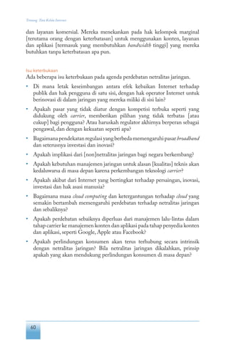 60
Tentang Tata Kelola Internet
dan layanan komersial. Mereka menekankan pada hak kelompok marginal
[terutama orang dengan keterbatasan] untuk menggunakan konten, layanan
dan aplikasi [termasuk yang membutuhkan bandwidth tinggi] yang mereka
butuhkan tanpa keterbatasan apa pun.
Isu keterbukaan
Ada beberapa isu keterbukaan pada agenda perdebatan netralitas jaringan.
•	 Di mana letak keseimbangan antara efek kebaikan Internet terhadap
publik dan hak pengguna di satu sisi, dengan hak operator Internet untuk
berinovasi di dalam jaringan yang mereka miliki di sisi lain?
•	 Apakah pasar yang tidak diatur dengan kompetisi terbuka seperti yang
didukung oleh carrier, memberikan pilihan yang tidak terbatas [atau
cukup] bagi pengguna? Atau haruskah regulator akhirnya berperan sebagai
pengawal, dan dengan kekuatan seperti apa?
•	 Bagaimanapendekatanregulasiyangberbedamemengaruhipasarbroadband
dan seterusnya investasi dan inovasi?
•	 Apakah implikasi dari [non]netralitas jaringan bagi negara berkembang?
•	 Apakah kebutuhan manajemen jaringan untuk alasan [kualitas] teknis akan
kedaluwarsa di masa depan karena perkembangan teknologi carrier?
•	 Apakah akibat dari Internet yang bertingkat terhadap persaingan, inovasi,
investasi dan hak asasi manusia?
•	 Bagaimana masa cloud computing dan ketergantungan terhadap cloud yang
semakin bertambah memengaruhi perdebatan terhadap netralitas jaringan
dan sebaliknya?
•	 Apakah perdebatan sebaiknya diperluas dari manajemen lalu-lintas dalam
tahap carrier ke manajemen konten dan aplikasi pada tahap penyedia konten
dan aplikasi, seperti Google, Apple atau Facebook?
•	 Apakah perlindungan konsumen akan terus terhubung secara intrinsik
dengan netralitas jaringan? Bila netralitas jaringan dikalahkan, prinsip
apakah yang akan mendukung perlindungan konsumen di masa depan?
 
