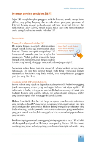61
“Keranjang” infrastruktur dan standarisasi
Internet service providers [ISP]
Sejak ISP menghubungkan pengguna akhir ke Internet, mereka menyediakan
pilihan yang paling langsung dan terbuka dalam penegakan peraturan di
Internet. Seiring dengan perkembangan relevansi komersial Internet dan
kekhawatiran cyber-security, banyak negara telah ikut serta menitikberatkan
usaha penegakan hukum mereka terhadap ISP.
Permasalahan
Monopoli telekomunikasi dan ISP
Di negara dengan monopoli telekomunikasi,
sangat lumrah untuk juga menyediakan akses
Internet. Namun monopoli menghalangi ISP
lainnya untuk masuk ke pasar dan menghambat
persaingan. Akibat praktik monopoli, harga
menjadi lebih mahal [ering kali dengan kualitas
layanan yang buruk], dan gagal menurunkan kesenjangan digital.
Sementara dalam kasus tertentu, monopoli telekomunikasi membenarkan
keberadaan ISP lain tapi campur tangan pada tahap operasional [seperti
memberikan bandwidth yang lebih rendah, atau mengakibatkan gangguan
pada jasa yang diberikan].
Tanggung jawab ISP untuk hak cipta
Sistem hukum yang sejauh ini digunakan adalah prinsip ISP tidak bertanggung
jawab menampung materi yang melanggar hukum hak cipta apabila ISP
tidak sadar terhadap pelanggaran tersebut. Perbedaan utamanya terletak pada
tindakan hukum yang diambil setelah ISP diberitahukan mengenai materi
yang dikandungnya telah melanggar hukum hak cipta.
Hukum Amerika Serikat dan Uni Eropa menganut prosedur notice-take-down,
yang mengharuskan ISP menghapus materi yang melanggar hukum hak cipta
untuk menghindari penuntutan. Hukum Jepang menganut pendekatan yang
lebih seimbang, melalui prosedur notice-notice-take-down, yang memberikan
pengguna materi tersebut, hak mengajukan keberatan terhadap permohonan
penghapusan.
Pendekatan yang memberikan tanggung jawab yang terbatas pada ISP ini lebih
didukung oleh yurisprudensi. Beberapa kasus penting di mana ISP dibebaskan
dari tanggung jawab terhadap pelanggaran hukum hak cipta oleh materi yang
Lihat Bab 5 untuk diskusi
lebih lanjut tentang
kesenjangan digital.
 