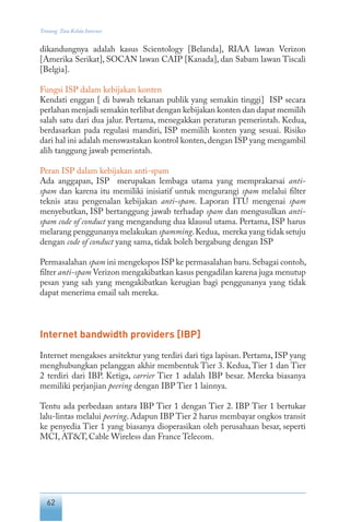 62
Tentang Tata Kelola Internet
dikandungnya adalah kasus Scientology [Belanda], RIAA lawan Verizon
[Amerika Serikat], SOCAN lawan CAIP [Kanada], dan Sabam lawan Tiscali
[Belgia].
Fungsi ISP dalam kebijakan konten
Kendati enggan [ di bawah tekanan publik yang semakin tinggi] ISP secara
perlahan menjadi semakin terlibat dengan kebijakan konten dan dapat memilih
salah satu dari dua jalur. Pertama, menegakkan peraturan pemerintah. Kedua,
berdasarkan pada regulasi mandiri, ISP memilih konten yang sesuai. Risiko
dari hal ini adalah menswastakan kontrol konten,dengan ISP yang mengambil
alih tanggung jawab pemerintah.
Peran ISP dalam kebijakan anti-spam
Ada anggapan, ISP merupakan lembaga utama yang memprakarsai anti-
spam dan karena itu memiliki inisiatif untuk mengurangi spam melalui filter
teknis atau pengenalan kebijakan anti-spam. Laporan ITU mengenai spam
menyebutkan, ISP bertanggung jawab terhadap spam dan mengusulkan anti-
spam code of conduct yang mengandung dua klausul utama. Pertama, ISP harus
melarang penggunanya melakukan spamming.Kedua, mereka yang tidak setuju
dengan code of conduct yang sama, tidak boleh bergabung dengan ISP
Permasalahan spam ini mengekspos ISP ke permasalahan baru.Sebagai contoh,
filter anti-spam Verizon mengakibatkan kasus pengadilan karena juga menutup
pesan yang sah yang mengakibatkan kerugian bagi penggunanya yang tidak
dapat menerima email sah mereka.
Internet bandwidth providers [IBP]
Internet mengakses arsitektur yang terdiri dari tiga lapisan. Pertama, ISP yang
menghubungkan pelanggan akhir membentuk Tier 3. Kedua, Tier 1 dan Tier
2 terdiri dari IBP. Ketiga, carrier Tier 1 adalah IBP besar. Mereka biasanya
memiliki perjanjian peering dengan IBP Tier 1 lainnya.
Tentu ada perbedaan antara IBP Tier 1 dengan Tier 2. IBP Tier 1 bertukar
lalu-lintas melalui peering. Adapun IBP Tier 2 harus membayar ongkos transit
ke penyedia Tier 1 yang biasanya dioperasikan oleh perusahaan besar, seperti
MCI, AT&T, Cable Wireless dan France Telecom.
 