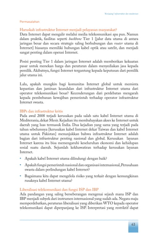 63
“Keranjang” infrastruktur dan standarisasi
Permasalahan
Haruskah infrastruktur Internet menjadi pelayanan masyarakat?
Data Internet dapat mengalir melalui media telekomunikasi apa pun. Namun
dalam praktik, fasilitas seperti backbone Tier 1 [jalur data utama di antara
jaringan besar dan secara strategis saling berhubungan dan router utama di
Internet] biasanya memiliki hubungan kabel optik atau satelit, dan menjadi
sangat penting dalam operasi Internet.
Posisi penting Tier 1 dalam jaringan Internet adalah memberikan kekuatan
pasar untuk menekan harga dan peraturan dalam menyediakan jasa kepada
pemilik. Akibatnya, fungsi Internet tergantung kepada keputusan dari pemilik
jalur utama ini.
Lalu, apakah mungkin bagi komunitas Internet global untuk meminta
kepastian dan jaminan keandalan dari infrastruktur Internet utama dari
operator telekomunikasi besar? Kecenderungan dari perdebatan mengarah
kepada pembebanan kewajiban pemerintah terhadap operator infrastruktur
Internet swasta.
IBPs dan infrastruktur kritis
Pada awal 2008 terjadi kerusakan pada salah satu kabel Internet utama di
Mediterania,dekat Mesir.Kejadian itu membahayakan akses ke Internet untuk
daerah yang luas termasuk India. Dua kejadian yang sama yang terjadi pada
tahun sebelumnya [kerusakan kabel Internet dekat Taiwan dan kabel Internet
utama untuk Pakistan] menunjukkan bahwa infrastruktur Internet adalah
bagian dari infrastruktur penting nasional dan global. Kerusakan layanan
Internet karena itu bisa memengaruhi keseluruhan ekonomi dan kehidupan
sosial suatu daerah. Sejumlah kekhawatiran terhadap kerusakan layanan
Internet.
•	 Apakah kabel Internet utama dilindungi dengan baik?
•	 Apakahfungsipemerintahnasionaldanorganisasiinternasional,Perusahaan
swasta dalam perlindungan kabel Internet?
•	 Bagaimana kita dapat mengelola risiko yang terkait dengan kemungkinan
rusaknya kabel Internet utama?
Liberalisasi telekomunikasi dan fungsi ISP dan IBP
Ada pandangan yang saling berseberangan mengenai sejauh mana ISP dan
IBP menjadi subyek dari instrumen internasional yang sudah ada.Negara maju
memperdebatkan, peraturan liberalisasi yang diberikan WTO kepada operator
telekomunikasi dapat diperpanjang ke ISP. Interpretasi yang restriktif dapat
 