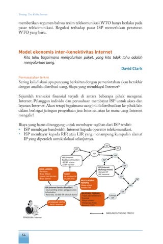 64
Tentang Tata Kelola Internet
memberikan argumen bahwa rezim telekomunikasi WTO hanya berlaku pada
pasar telekomunikasi. Regulasi terhadap pasar ISP memerlukan peraturan
WTO yang baru.
Model ekonomis inter-konektivitas Internet
Kita tahu bagaimana menyalurkan paket, yang kita tidak tahu adalah
menyalurkan uang.
David Clark
Permasalahan terkini
Sering kali diskusi apa pun yang berkaitan dengan pemerintahan akan berakhir
dengan analisis distribusi uang. Siapa yang membiayai Internet?
Sejumlah transaksi finansial terjadi di antara beberapa pihak mengenai
Internet. Pelanggan individu dan perusahaan membayar ISP untuk akses dan
layanan Internet. Akan tetapi bagaimana uang ini didistribusikan ke pihak lain
dalam berbagai jaringan penyediaan jasa Internet, atau ke mana uang Internet
mengalir?
Biaya yang harus ditanggung untuk membayar tagihan dari ISP terdiri:
•	 ISP membayar bandwidth Internet kepada operator telekomunikasi.
•	 ISP membayar kepada RIR atau LIR yang menampung kumpulan alamat
IP yang diperoleh untuk alokasi selanjutnya.
INBOUND/OUTBOUND TRAFFIC
IXP (Internet
eXchange Point)
·Banyak ISP
·IXP nasional
BIAYA LAINNYA:
·Peralatan
·Biaya Telkom
·Lisensi, dan lain-lain.
·Biaya operasi
MULTILATERAL
PEERING
·Biaya untuk
koneksi IXP
IBP (Internet
Backbone Provider)
·40 IBP utama
·5 IBP top-tier
TRANSIT
·ISP membayar IBP
untuk lalu lintas
MEMBAYAR UNTUK
AKSES Internet
ISP (Internet Service Provider)
·Jalur penting antara pengguna dan
infrastuktur
·Rata-rata. 10.000 ISP seluruh dunia
BILATERAL PEERING
·Tidak ada settlement
finansial
·Biaya koneksi
·Hanya lalu lintas
diantara 2 ISPs
Lainnya
ISP
ISP
ISP
ISP
ISP
IXP
IBP
IBP
IBP
IBP
IXP
ISP
PENGGUNA Internet
 