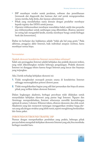 65
“Keranjang” infrastruktur dan standarisasi
•	 ISP membayar vendor untuk peralatan, software dan pemeliharaan
[termasuk alat diagnostik dan bantuan dari staf untuk mengoperasikan
sarana mereka, help desks, dan layanan administrasi].
•	 Pihak yang mendaftarkan nama domain dengan pendaftar membayar
kepada registry dan IANA untuk jasanya.
•	 Operator telekomunikasi membayar manufaktur kabel, satelit dan penyedia
jasa telekomunikasi untuk sambungan yang dibutuhkan. [Karena operator
ini sering kali mengambil kredit, mereka membayar bunga untuk berbagai
bank dan konsorsium].
Daftar ini berlanjut dan hakikatnya adalah “tidak ada hal yang gratis.” Pada
akhirnya, pengguna akhir Internet, baik individual ataupun institusi, harus
membayar semua biaya.
Permasalahan
Apakah ekonomi konektivitas Internet memerlukan reformasi?
Salah satu peninggalan Internet adalah kebijakan dan praktik ekonomi terkini,
yang telah dikembangkan melalui beberapa pengulangan. Praktik ekonomi
Internet ini dianggap efisien karena fungsi Internet yang lancar dan biayanya
yang terjangkau.
Ada 2 kritik terhadap kebijakan ekonomi ini:
1.	 Tidak menghindari monopoli pemain utama di konektivitas Internet
sehingga memungkinkan potensi distorsi pasar.
2.	 Tidak mengalokasikan bagian yang adil dari pemasukan dan biaya di antara
pihak yang terlibat dalam ekonomi Internet.
Dalam lingkungan akademis, berbagai percobaan telah dilakukan untuk
menyediakan kebijakan ekonomi yang pantas bagi Internet. Nguyen dan
Armitrage memperdebatkan, Internet seharusnya memiliki keseimbangan
optimal di antara 3 elemen: Efisiensi teknis, efisiensi ekonomis dan efek sosial.
Akademisi yang lain menyoroti tantangan menggantikan struktur harga flat-
rate yang ada dengan struktur yang lebih rumit,seperti menghitung berdasarkan
lalu-lintas paket.
INBOUND/OUTBOUND TRAFFIC ISP
Namun dengan memperhatikan perubahan yang praktis, beberapa pihak
percaya bahwa mengubah kebijakan ekonomis Internet yang ada,bisa membuka
berbagai masalah baru.
 
