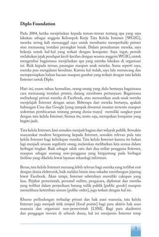 3
Diplo Foundation
Pada 2004, ketika menjelaskan kepada teman-teman tentang apa yang saya
lakukan sebagai anggota Kelompok Kerja Tata Kelola Internet [WGIG],
mereka sering kali memanggil saya untuk membantu memperbaiki printer
atau memasang instalasi perangkat lunak. Dalam pemahaman mereka, saya
bekerja untuk hal-hal yang terkait dengan komputer. Saya ingat, pernah
melakukan jajak pendapat kecil-kecilan dengan sesama anggota WGIG,untuk
mengetahui bagaimana menjelaskan apa yang mereka lakukan di organisasi
ini. Baik kepada teman, pasangan maupun anak mereka. Sama seperti saya,
mereka pun mengalami kesulitan. Karena hal itulah, saya lalu merancang dan
mempersiapkan bahan bacaan maupun gambar yang terkait dengan tata kelola
Internet untuk Diplo.
Hari ini, enam tahun kemudian, orang-orang yang dulu bertanya bagaimana
cara memasang instalasi printer, datang membawa pertanyaan: Bagaimana
melindungi privasi mereka di Facebook, atau memastikan anak-anak mereka
menjelajah Internet dengan aman. Beberapa dari mereka bertanya, apakah
hubungan Cina dan Google [yang tampak diwarnai muatan tertentu maupun
sederetan pembicaraan tentang perang dunia-maya] memiliki sangkut-paut
dengan tata kelola Internet. Semua itu, tentu saja, merupakan lompatan yang
begitu jauh.
Tata kelola Internet,kini semakin menjadi bagian dari wilayah publik.Semakin
masyarakat modern bergantung kepada Internet, semakin relevan pula tata
kelola Internet bagi kehidupan mereka. Tata kelola Internet karena itu bukan
lagi menjadi urusan segelintir orang, melainkan melibatkan kita semua dalam
berbagai tingkat. Baik sebagai salah satu dari dua miliar pengguna Internet,
maupun sebagai seorang non-pengguna yang bergantung pada berbagai
fasilitas yang dikelola lewat layanan teknologi informasi.
Benar,tata kelola Internet memang lebih relevan bagi mereka yang terlibat erat
dengan dunia elektronik, baik melalui bisnis atau sekadar membangun jejaring
lewat Facebook. Akan tetapi, Internet sebetulnya memiliki cakupan yang
luas. Pejabat pemerintah, personel militer, pengacara, diplomat dan mereka
yang terlibat dalam penyediaan barang milik publik [public goods] maupun
memelihara ketertiban umum [public order], juga terkait dengan hal ini.
Khusus perlindungan terhadap privasi dan hak asasi manusia, tata kelola
Internet juga menjadi titik simpul [focal points] bagi para aktivis hak asasi
manusia dan organisasi non-pemerintah [LSM]. Bagi para akademisi
dan penggagas inovasi di seluruh dunia, hal ini menjamin Internet tetap
 