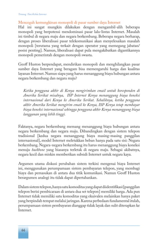 66
Tentang Tata Kelola Internet
Mencegah kemungkinan monopoli di pasar sumber daya Internet
Hal ini sangat mungkin dilakukan dengan mengambil-alih beberapa
monopoli yang berpotensi mendominasi pasar lalu-lintas Internet. Masalah
ini timbul di negara maju dan negara berkembang. Beberapa negara berharap,
dengan proses liberalisasi pasar telekomunikasi akan menyelesaikan masalah
monopoli [terutama yang terkait dengan operator yang memegang jabatan/
posisi penting]. Namun, liberalisasi dapat pula mengakibatkan digantikannya
monopoli pemerintah dengan monopoli swasta.
Geoff Huston berpendapat, mendirikan monopoli dan menghilangkan pasar
sumber daya Internet yang beragam bisa memengaruhi harga dan kualitas
layanan Internet.Namun siapa yang harus menanggung biaya hubungan antara
negara berkembang dan negara maju?
Ketika pengguna akhir di Kenya mengirimkan email untuk koresponden di
Amerika Serikat misalnya, ISP Internet Kenya menanggung biaya koneksi
internasional dari Kenya ke Amerika Serikat. Sebaliknya, ketika pengguna
akhir Amerika Serikat mengirim email ke Kenya, ISP Kenya tetap membayar
biaya koneksi internasional sehingga pengguna akhir Kenya menanggung biaya
langganan yang lebih tinggi.
Faktanya, negara berkembang memang menanggung biaya hubungan antara
negara berkembang dan negara maju. Dibandingkan dengan sistem telepon
tradisional [kedua negara menanggung biaya masing-masing panggilan
internasional], model Internet meletakkan beban hanya pada satu sisi: Negara
berkembang.Negara-negara berkembang itu harus menanggung biaya koneksi
menuju backbone yang biasanya terletak di negara maju. Sebagai akibatnya,
negara kecil dan miskin memberikan subsidi Internet untuk negara kaya.
Argumen utama diskusi perubahan sistem terkini mengenai biaya Internet
ini, menggunakan perumpamaan sistem pembayaran telepon, yang membagi
biaya dan pemasukan di antara dua titik komunikasi. Namun Geoff Huston
berargumen analogi itu tidak dapat dipertahankan.
Dalamsistemtelepon,hanyasatukomoditasyangdapatdiidentifikasi[panggilan
telepon berisi pembicaraan di antara dua set telepon] memiliki harga. Ada pun
Internet tidak memiliki satu komoditas yang ekuivalen melainkan hanya paket
yang berpindah tempat melalui jaringan.Karena perbedaan fundamental itulah,
perumpamaan sistem pembayaran dianggap tidak layak dan sulit diterapkan ke
Internet.
 