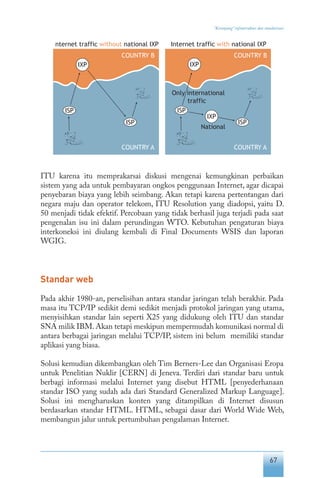67
“Keranjang” infrastruktur dan standarisasi
ITU karena itu memprakarsai diskusi mengenai kemungkinan perbaikan
sistem yang ada untuk pembayaran ongkos penggunaan Internet, agar dicapai
penyebaran biaya yang lebih seimbang. Akan tetapi karena pertentangan dari
negara maju dan operator telekom, ITU Resolution yang diadopsi, yaitu D.
50 menjadi tidak efektif. Percobaan yang tidak berhasil juga terjadi pada saat
pengenalan isu ini dalam perundingan WTO. Kebutuhan pengaturan biaya
interkoneksi ini diulang kembali di Final Documents WSIS dan laporan
WGIG.
Standar web
Pada akhir 1980-an, perselisihan antara standar jaringan telah berakhir. Pada
masa itu TCP/IP sedikit demi sedikit menjadi protokol jaringan yang utama,
menyisihkan standar lain seperti X25 yang didukung oleh ITU dan standar
SNA milik IBM.Akan tetapi meskipun mempermudah komunikasi normal di
antara berbagai jaringan melalui TCP/IP, sistem ini belum memiliki standar
aplikasi yang biasa.
Solusi kemudian dikembangkan oleh Tim Berners-Lee dan Organisasi Eropa
untuk Penelitian Nuklir [CERN] di Jeneva. Terdiri dari standar baru untuk
berbagi informasi melalui Internet yang disebut HTML [penyederhanaan
standar ISO yang sudah ada dari Standard Generalized Markup Language].
Solusi ini mengharuskan konten yang ditampilkan di Internet disusun
berdasarkan standar HTML. HTML, sebagai dasar dari World Wide Web,
membangun jalur untuk pertumbuhan pengalaman Internet.
 