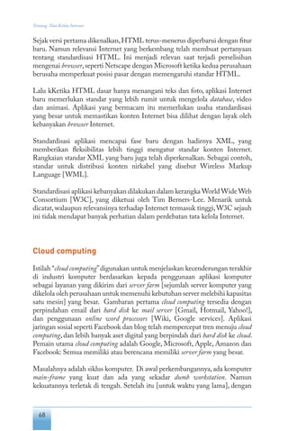 68
Tentang Tata Kelola Internet
Sejak versi pertama dikenalkan,HTML terus-menerus diperbarui dengan fitur
baru. Namun relevansi Internet yang berkembang telah membuat pertanyaan
tentang standardisasi HTML. Ini menjadi relevan saat terjadi perselisihan
mengenai browser,seperti Netscape dengan Microsoft ketika kedua perusahaan
berusaha memperkuat posisi pasar dengan memengaruhi standar HTML.
Lalu kKetika HTML dasar hanya menangani teks dan foto, aplikasi Internet
baru memerlukan standar yang lebih rumit untuk mengelola database, video
dan animasi. Aplikasi yang bermacam itu memerlukan usaha standardisasi
yang besar untuk memastikan konten Internet bisa dilihat dengan layak oleh
kebanyakan browser Internet.
Standardisasi aplikasi mencapai fase baru dengan hadirnya XML, yang
memberikan fleksibilitas lebih tinggi mengatur standar konten Internet.
Rangkaian standar XML yang baru juga telah diperkenalkan. Sebagai contoh,
standar untuk distribusi konten nirkabel yang disebut Wireless Markup
Language [WML].
Standardisasi aplikasi kebanyakan dilakukan dalam kerangka World Wide Web
Consortium [W3C], yang diketuai oleh Tim Berners-Lee. Menarik untuk
dicatat, walaupun relevansinya terhadap Internet termasuk tinggi,W3C sejauh
ini tidak mendapat banyak perhatian dalam perdebatan tata kelola Internet.
Cloud computing
Istilah “cloud computing”digunakan untuk menjelaskan kecenderungan terakhir
di industri komputer berdasarkan kepada penggunaan aplikasi komputer
sebagai layanan yang dikirim dari server farm [sejumlah server komputer yang
dikelola oleh perusahaan untuk memenuhi kebutuhan server melebihi kapasitas
satu mesin] yang besar. Gambaran pertama cloud computing tersedia dengan
perpindahan email dari hard disk ke mail server [Gmail, Hotmail, Yahoo!],
dan penggunaan online word processors [Wiki, Google services]. Aplikasi
jaringan sosial seperti Facebook dan blog telah mempercepat tren menuju cloud
computing, dan lebih banyak aset digital yang berpindah dari hard disk ke cloud.
Pemain utama cloud computing adalah Google, Microsoft, Apple, Amazon dan
Facebook: Semua memiliki atau berencana memiliki server farm yang besar.
Masalahnya adalah siklus komputer. Di awal perkembangannya,ada komputer
main-frame yang kuat dan ada yang sekadar dumb workstation. Namun
kekuatannya terletak di tengah. Setelah itu [untuk waktu yang lama], dengan
 