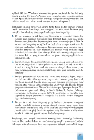 69
“Keranjang” infrastruktur dan standarisasi
aplikasi PC dan Windows, kekuatan komputer berpindah ke hal-hal yang
kurang penting [peripheral]. Apakah cloud computing akan menyempurnakan
siklus? Apakah kita akan memiliki beberapa komputer/server farm sentral dan
miliaran dumb unit dalam bentuk notebook, monitor dan ponsel?
Pertanyaan ini dan pertanyaan lainnya tentu tidak mudah dijawab. Namun
untuk sementara, kita hanya bisa mengenal isu tata kelola Internet yang
mungkin timbul seiring dengan perkembangan cloud computing.
1.	 Dengan semakin banyak jasa yang dikirimkan secara online, masyarakat
modern akan semakin tergantung pada Internet. Pada masa lalu, ketika
Internet mati, kita tidak dapat mengirim email atau menjelajah di Net. Di
zaman cloud computing mungkin kita tidak akan mampu untuk menulis
teks atau melakukan perhitungan. Ketergantungan yang semakin tinggi
terhadap Internet ini akan memberikan tekanan yang semakin tinggi
terhadap ketahanan dan keandalannya. Hal ini akan mengarah pada rezim
tata kelola Internet yang semakin kuat dan peran campur yang lebih besar
dari pemerintah.
2.	 Semakin banyak data pribadi kita tersimpan di cloud, permasalahan privasi
dan perlindungan data akan menjadi semakin penting.Apakah kita memiliki
kendali terhadap file teks, email kita, dan data lainnya? Dapatkah operator
cloud menggunakannya tanpa izin kita? Siapa yang akan memiliki akses ke
data kita?
3.	 Dengan pertumbuhan volume aset sosial yang menjadi digital, negara
menjadi semakin tidak nyaman dengan aset nasional yang berada di
luar batas nasional. Mereka mungkin akan berusaha menciptakan cloud
nasional atau regional untuk memastikan cloud yang ada dikelola dengan
pengawasan internasional.Nasionalisasi cloud dapat dipercepat dengan fakta
bahwa semua operator di bidang ini berada di Amerika Serikat. Beberapa
mengatakan perdebatan mengenai ICANN akhir-akhir ini mungkin akan
digantikan dengan perdebatan mengenai tata kelola Internet mengenai
regulasi cloud computing.
4.	 Dengan operator cloud computing yang berbeda, pertanyaan mengenai
standar menjadi semakin penting. Adopsi standar yang sama akan
memastikan transfer data yang lancar di antara cloud yang berbeda [seperti
dari Google ke Apple]. Satu kemungkinan yang dibicarakan adalah adopsi
standar terbuka oleh pemain utama di cloud computing.
Singkatnya, ada banyak pertanyaan tentang cloud computing, ketimbang
jawaban.Dan tata kelola Internet cloudcomputing mungkin akan muncul melalui
hubungan antara beberapa aktor dan organisasi. Sebagai contoh, Uni Eropa
 