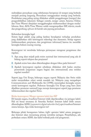 71
“Keranjang” infrastruktur dan standarisasi
meletakkan perusahaan yang sebelumnya beroperasi di tempat yang berbeda
menjadi pesaing langsung. Perusahaan menggunakan strategi yang berbeda.
Pendekatan yang paling sering dilakukan adalah penggabungan [merger] dan
pengambilalihan [akuisisi]. Sebagai contoh, merger antara America Online
dan Time Warner ditujukan menggabungkan telekomunikasi dengan media/
hiburan. Kini, AOL/Time Warner sudah mengumpulkan ISP, televisi, musik
dan pengembang software di bawah satu payung perusahaan.
Kebutuhan kerangka legal
Sistem legal adalah yang paling lamban beradaptasi terhadap perubahan
yang diakibatkan oleh konvergensi teknologi dan ekonomis. Setiap segmen
[telekomunikasi, penyiaran, dan pengiriman informasi] karena itu memiliki
kerangka hukum masing-masing.
Konvergensi ini membuka beberapa pertanyaan mengenai pengaturan dan
regulasi.
1.	 Apa yang akan terjadi pada rezim nasional dan internasional yang ada di
bidang seperti telepon dan penyiaran?
2.	 Apakah rezim baru akan dikembangkan dengan fokus pada Internet?
3.	 Apakah konvergensi regulasi sebaiknya dilakukan oleh badan otoritas
pemerintah [organisasi negara bagian dan internasional] atau melalui
regulasi mandiri?
Seperti juga Uni Eropa, beberapa negara seperti Malaysia dan Swiss telah
mulai menyediakan solusi untuk masalah ini. Malaysia yang mengadopsi
Communications and Multimedia Act [1998], menetapkan kerangka umum
untuk konvergensi regulasi. Pedoman kerangka Uni Eropa yang baru [kini
dijadikan peraturan nasional] juga menuju konvergensi seperti juga peraturan
telekomunikasi dan regulasi Swiss.
Risiko konvergensi: Merger operator kabel dan ISP
Di banyak negara, broadband Internet telah diperkenalkan via jaringan kabel.
Hal ini benar terutama di Amerika Serikat: Internet kabel lebih umum
dibandingkan ADSL [asymmetric digital subscriber line],opsi broadband Internet
utama lainnya. Apa risiko konvergensi ini?
Beberapa pihak berargumen bahwa buffer operator kabel antara pengguna
dan Internet akan menantang prinsip netralitas jaringan. Penyebabnya, ada
perbedaan antara ADSL dan kabel terletak pada soal pengaturan.
 