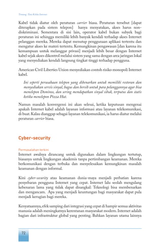 72
Tentang Tata Kelola Internet
Kabel tidak diatur oleh peraturan carrier biasa. Peraturan tersebut [dapat
diterapkan pada sistem telepon] hanya menyatakan, akses harus non-
diskriminasi. Sementara di sisi lain, operator kabel bukan subyek bagi
peraturan ini sehingga memiliki lebih banyak kendali terhadap akses Internet
pelanggan mereka. Mereka dapat menutup penggunaan aplikasi tertentu dan
mengatur akses ke materi tertentu. Kemungkinan pengawasan [dan karena itu
kemampuan untuk melanggar privasi] menjadi lebih besar dengan Internet
kabel sejak akses dikontrol melalui sistem yang sama dengan area jaringan lokal
yang menyediakan kendali langsung tingkat tinggi terhadap pengguna.
American Civil Liberties Union menyediakan contoh risiko monopoli Internet
kabel.
Ini seperti perusahaan telepon yang dibenarkan untuk memiliki restoran dan
menyediakan servis sinyal, bagus dan bersih untuk para pelanggannya agar bisa
menelepon Dominos, dan sering mendapatkan sinyal sibuk, terputus dan statis
ketika menelepon Pizza Hut.
Namun masalah konvergensi ini akan selesai, ketika keputusan mengenai
apakah Internet kabel adalah layanan informasi atau layanan telekomunikasi,
di buat.Kalau dianggap sebagai layanan telekomunikasi,ia harus diatur melalui
peraturan carrier biasa.
Cyber-security
Permasalahan terkini
Internet awalnya dirancang untuk digunakan dalam lingkungan tertutup,
biasanya untuk lingkungan akademis tanpa pertimbangan keamanan. Mereka
berkomunikasi dengan terbuka dan menyelesaikan kemungkinan masalah
keamanan dengan informal.
Kini cyber-security atau keamanan dunia-maya menjadi perhatian karena
penyebaran pengguna Internet yang cepat. Internet lalu seolah mengulang
kebenaran lama yang tidak dapat disangkal: Teknologi bisa membenarkan
dan mengancam. Apa yang menjadi keuntungan bagi masyarakat dapat pula
menjadi kerugian bagi mereka.
Kenyataannya,efek samping dari integrasi yang cepat di hampir semua aktivitas
manusia adalah meningkatnya kerentanan masyarakat modern.Internet adalah
bagian dari infrastruktur global yang penting. Bahkan layanan utama lainnya
 