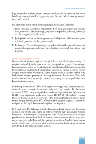 73
“Keranjang” infrastruktur dan standarisasi
bagi masyarakat modern, seperti jaringan listrik, sistem transportasi, dan servis
kesehatan, menjadi semakin tergantung pada Internet. Mereka sering menjadi
target cyber-attack.
Isu keamanan dunia-maya dapat digolongkan ke dalam 3 kriteria:
1.	 Jenis tindakan. Klasifikasi berdasarkan tipe tindakan adalah pencegahan
data, intervensi data, akses ilegal, spy ware, korupsi data, sabotase, denial-of-
service, dan pencurian identitas.
2.	 Jenis pelaku kejahatan.Kemungkinan pelaku kejahatan adalah hacker,cyber-
criminal, cyber-warrior dan cyber-terrorist.
3.	 Jenis target.Potensial target sangat banyak,dari individu,perusahaan swasta
dan institusi pemerintah ke asset infrastruktur,pemerintah dan militer yang
penting.
Inisiatif kebijakan cyber-security
Fokus inisiatif nasional, regional dan global saat ini adalah cyber-security. Di
tingkat nasional, jumlah peraturan dan yurisprudensi yang terkait dengan
keamanan dunia-maya ini juga bertambah banyak.Inisiatif hukum yang paling
terkenal terjadi di Amerika Serikat terkait dengan isu perang melawan teroris,
dengan Kementerian Keamanan Dalam Negeri menjadi institusi utama yang
berhadapan dengan pertanyaan tentang keamanan dunai-maya. Kini, sulit
untuk menemukan negara maju tanpa prakarsa yang memberi perhatian pada
keamanan dunia-maya.
Pada tahap internasional,ITU adalah organisasi yang paling aktif memproduksi
sejumlah besar kerangka keamanan, arsitektur, dan standar. Di dalamnya,
termasuk X.509 yang menyediakan landasan bagi public key infrastructure
[PKI], yang digunakan pada versi aman HTTP[S] [HyperText Transfer
Protocol Secure]. Dan baru-baru ini ITU telah melangkah melewati aspek
teknis dengan meluncurkan ITU Global Cyber-security Agenda. Inisiatif ini
meliputi perihal legal, kerja sama kebijakan dan kapasitas.
G-8 juga memiliki beberapa inisiatif keamanan dunia-maya yang dirancang
untuk memperbaiki kerja sama di antara beberapa agen penegakan hukum.
Organisasi itu membentuk Subgroup on High Tech Crime untuk menjawab
pembentukan komunikasi 24/7 di antara pusat keamanan dunia-maya dari
negara anggota, pelatihan staf dan peningkatan sistem legal berbasis negara
untuk memerangi cyber-crime dan mempromosikan kerja sama di antara
industri ICT dan agensi penegak hukum.
 