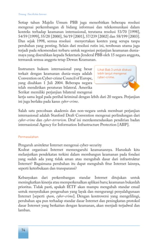 74
Tentang Tata Kelola Internet
Setiap tahun Majelis Umum PBB juga menerbitkan beberapa resolusi
mengenai perkembangan di bidang informasi dan telekomunikasi dalam
konteks terhadap keamanan internasional, terutama resolusi 53/70 [1998],
54/59 [1999], 55/28 [2000], 56/19 [2001], 57/239 [2002] dan 58/199 [2003].
Dan sejak 1998, semua resolusi menyertakan konten yang serupa tanpa
perubahan yang penting. Selain dari resolusi rutin ini, terobosan utama juga
terjadi pada rekomendasi terbaru untuk negosiasi perjanjian keamanan dunia-
maya yang diserahkan kepada Sekretaris Jenderal PBB oleh 15 negara anggota,
termasuk semua anggota tetap Dewan Keamanan.
Instrumen hukum internasional yang besar
terkait dengan keamanan dunia-maya adalah
Convention on Cyber-crime Council of Europe,
yang disahkan 1 Juli 2004. Beberapa negara
telah mendirikan peraturan bilateral. Amerika
Serikat memiliki perjanjian bilateral mengenai
kerja sama legal pada perihal kriminal dengan lebih dari 20 negara. Perjanjian
ini juga berlaku pada kasus cyber-crime.
Salah satu percobaan akademis dan non-negara untuk membuat perjanjian
internasional adalah Stanford Draft Convention mengenai perlindungan dari
cyber-crime dan cyber-terrorism. Draf ini merekomendasikan pendirian badan
internasional Agency for Information Infrastructure Protection [AIIP].
Permasalahan
Pengaruh arsitektur Internet mengenai cyber-security
Kodrat organisasi Internet memengaruhi keamanannya. Haruskah kita
melanjutkan pendekatan terkini dalam membangun keamanan pada fondasi
yang sudah ada yang tidak aman atau mengubah dasar dari infrastruktur
Internet? Bagaimana perubahan itu dapat mengubah fitur Internet lainnya,
seperti keterbukaan dan transparansi?
Kebanyakan dari perkembangan standar Internet ditujukan untuk
meningkatkan kinerja atau memperkenalkan aplikasi baru; keamanan bukanlah
prioritas. Tidak pasti, apakah IETF akan mampu mengubah standar email
untuk menyediakan pengesahan yang layak dan mengurangi penyalahgunaan
Internet [seperti spam, cyber-crime]. Dengan kontroversi yang mengelilingi,
perubahan apa pun terhadap standar dasar Internet dan peningkatan protokol
dasar Internet yang berkaitan dengan keamanan, akan menjadi terjadwal dan
lamban.
Lihat Bab 3 untuk diskusi
lebih lanjut mengenai
cyber-crime.
 