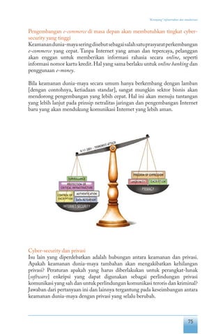 75
“Keranjang” infrastruktur dan standarisasi
Pengembangan e-commerce di masa depan akan membutuhkan tingkat cyber-
security yang tinggi
Keamanandunia-mayaseringdisebutsebagaisalahsatuprasyaratperkembangan
e-commerce yang cepat. Tanpa Internet yang aman dan tepercaya, pelanggan
akan enggan untuk memberikan informasi rahasia secara online, seperti
informasi nomor kartu kredit.Hal yang sama berlaku untuk online banking dan
penggunaan e-money.
Bila keamanan dunia-maya secara umum hanya berkembang dengan lamban
[dengan contohnya, ketiadaan standar], sangat mungkin sektor bisnis akan
mendorong pengembangan yang lebih cepat. Hal ini akan menuju tantangan
yang lebih lanjut pada prinsip netralitas jaringan dan pengembangan Internet
baru yang akan mendukung komunikasi Internet yang lebih aman.
Cyber-security dan privasi
Isu lain yang diperdebatkan adalah hubungan antara keamanan dan privasi.
Apakah keamanan dunia-maya tambahan akan mengakibatkan kehilangan
privasi? Peraturan apakah yang harus diberlakukan untuk perangkat-lunak
[software] enkripsi yang dapat digunakan sebagai perlindungan privasi
komunikasi yang sah dan untuk perlindungan komunikasi teroris dan kriminal?
Jawaban dari pertanyaan ini dan lainnya tergantung pada keseimbangan antara
keamanan dunia-maya dengan privasi yang selalu berubah.
 