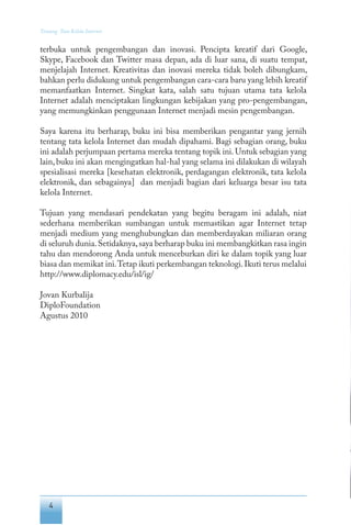 4
Tentang Tata Kelola Internet
terbuka untuk pengembangan dan inovasi. Pencipta kreatif dari Google,
Skype, Facebook dan Twitter masa depan, ada di luar sana, di suatu tempat,
menjelajah Internet. Kreativitas dan inovasi mereka tidak boleh dibungkam,
bahkan perlu didukung untuk pengembangan cara-cara baru yang lebih kreatif
memanfaatkan Internet. Singkat kata, salah satu tujuan utama tata kelola
Internet adalah menciptakan lingkungan kebijakan yang pro-pengembangan,
yang memungkinkan penggunaan Internet menjadi mesin pengembangan.
Saya karena itu berharap, buku ini bisa memberikan pengantar yang jernih
tentang tata kelola Internet dan mudah dipahami. Bagi sebagian orang, buku
ini adalah perjumpaan pertama mereka tentang topik ini. Untuk sebagian yang
lain, buku ini akan mengingatkan hal-hal yang selama ini dilakukan di wilayah
spesialisasi mereka [kesehatan elektronik, perdagangan elektronik, tata kelola
elektronik, dan sebagainya] dan menjadi bagian dari keluarga besar isu tata
kelola Internet.
Tujuan yang mendasari pendekatan yang begitu beragam ini adalah, niat
sederhana memberikan sumbangan untuk memastikan agar Internet tetap
menjadi medium yang menghubungkan dan memberdayakan miliaran orang
di seluruh dunia.Setidaknya,saya berharap buku ini membangkitkan rasa ingin
tahu dan mendorong Anda untuk menceburkan diri ke dalam topik yang luar
biasa dan memikat ini.Tetap ikuti perkembangan teknologi.Ikuti terus melalui
http://www.diplomacy.edu/isl/ig/
Jovan Kurbalija
DiploFoundation
Agustus 2010
 