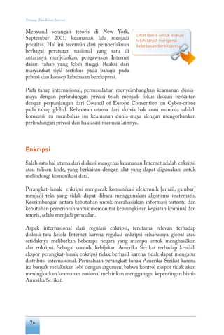 76
Tentang Tata Kelola Internet
Menyusul serangan teroris di New York,
September 2001, keamanan lalu menjadi
prioritas. Hal ini tecermin dari pemberlakuan
berbagai peraturan nasional yang satu di
antaranya menjelaskan, pengawasan Internet
dalam tahap yang lebih tinggi. Reaksi dari
masyarakat sipil terfokus pada bahaya pada
privasi dan konsep kebebasan berekspresi.
Pada tahap internasional, permasalahan menyeimbangkan keamanan dunia-
maya dengan perlindungan privasi telah menjadi fokus diskusi berkaitan
dengan perpanjangan dari Council of Europe Convention on Cyber-crime
pada tahap global. Keberatan utama dari aktivis hak asasi manusia adalah
konvensi itu membahas isu keamanan dunia-maya dengan mengorbankan
perlindungan privasi dan hak asasi manusia lainnya.
Enkripsi
Salah satu hal utama dari diskusi mengenai keamanan Internet adalah enkripsi
atau tulisan kode, yang berkaitan dengan alat yang dapat digunakan untuk
melindungi komunikasi data.
Perangkat-lunak enkripsi mengacak komunikasi elektronik [email, gambar]
menjadi teks yang tidak dapat dibaca menggunakan algoritma matematis.
Keseimbangan antara kebutuhan untuk merahasiakan informasi tertentu dan
kebutuhan pemerintah untuk memonitor kemungkinan kegiatan kriminal dan
teroris, selalu menjadi persoalan.
Aspek internasional dari regulasi enkripsi, terutama relevan terhadap
diskusi tata kelola Internet karena regulasi enkripsi seharusnya global atau
setidaknya melibatkan beberapa negara yang mampu untuk menghasilkan
alat enkripsi. Sebagai contoh, kebijakan Amerika Serikat terhadap kendali
ekspor perangkat-lunak enkripsi tidak berhasil karena tidak dapat mengatur
distribusi internasional. Perusahaan perangkat-lunak Amerika Serikat karena
itu banyak melakukan lobi dengan argumen, bahwa kontrol ekspor tidak akan
meningkatkan keamanan nasional melainkan mengganggu kepentingan bisnis
Amerika Serikat.
Lihat Bab 6 untuk diskusi
lebih lanjut mengenai
kebebasan berekspresi.
 
