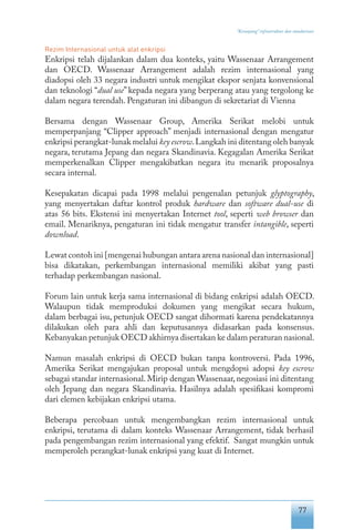 77
“Keranjang” infrastruktur dan standarisasi
Rezim Internasional untuk alat enkripsi
Enkripsi telah dijalankan dalam dua konteks, yaitu Wassenaar Arrangement
dan OECD. Wassenaar Arrangement adalah rezim internasional yang
diadopsi oleh 33 negara industri untuk mengikat ekspor senjata konvensional
dan teknologi “dual use” kepada negara yang berperang atau yang tergolong ke
dalam negara terendah. Pengaturan ini dibangun di sekretariat di Vienna
Bersama dengan Wassenaar Group, Amerika Serikat melobi untuk
memperpanjang “Clipper approach” menjadi internasional dengan mengatur
enkripsi perangkat-lunak melalui key escrow.Langkah ini ditentang oleh banyak
negara, terutama Jepang dan negara Skandinavia. Kegagalan Amerika Serikat
memperkenalkan Clipper mengakibatkan negara itu menarik proposalnya
secara internal.
Kesepakatan dicapai pada 1998 melalui pengenalan petunjuk glyptography,
yang menyertakan daftar kontrol produk hardware dan software dual-use di
atas 56 bits. Ekstensi ini menyertakan Internet tool, seperti web browser dan
email. Menariknya, pengaturan ini tidak mengatur transfer intangible, seperti
download.
Lewat contoh ini [mengenai hubungan antara arena nasional dan internasional]
bisa dikatakan, perkembangan internasional memiliki akibat yang pasti
terhadap perkembangan nasional.
Forum lain untuk kerja sama internasional di bidang enkripsi adalah OECD.
Walaupun tidak memproduksi dokumen yang mengikat secara hukum,
dalam berbagai isu, petunjuk OECD sangat dihormati karena pendekatannya
dilakukan oleh para ahli dan keputusannya didasarkan pada konsensus.
Kebanyakan petunjuk OECD akhirnya disertakan ke dalam peraturan nasional.
Namun masalah enkripsi di OECD bukan tanpa kontroversi. Pada 1996,
Amerika Serikat mengajukan proposal untuk mengdopsi adopsi key escrow
sebagai standar internasional. Mirip dengan Wassenaar, negosiasi ini ditentang
oleh Jepang dan negara Skandinavia. Hasilnya adalah spesifikasi kompromi
dari elemen kebijakan enkripsi utama.
Beberapa percobaan untuk mengembangkan rezim internasional untuk
enkripsi, terutama di dalam konteks Wassenaar Arrangement, tidak berhasil
pada pengembangan rezim internasional yang efektif. Sangat mungkin untuk
memperoleh perangkat-lunak enkripsi yang kuat di Internet.
 
