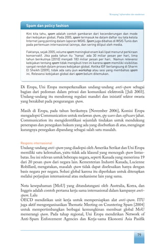 79
“Keranjang” infrastruktur dan standarisasi
Di Eropa, Uni Eropa memperkenalkan undang-undang anti-spam sebagai
bagian dari pedoman dalam privasi dan komunikasi elektronik [Juli 2003].
Undang-undang itu mendorong regulasi mandiri dan inisiatif sektor swasta
yang berakibat pada pengurangan spam.
Masih di Eropa, pada tahun berikutnya [November 2006], Komisi Eropa
mengadopsi Communication untuk melawan spam,spy ware dan software jahat.
Communication itu mengidentifikasi sejumlah tindakan untuk mendukung
penerapan dan penegakan hukum yang ada yang disebutkan di atas,mengingat
kurangnya penegakan dipandang sebagai salah satu masalah.
Respons internasional
Undang-undang anti-spam yang diadopsi oleh Amerika Serikat dan Uni Eropa
memiliki satu kelemahan, yaitu tidak ada klausul yang mencegah spam lintas-
batas.Isu ini relevan untuk beberapa negara,seperti Kanada yang menerima 19
dari 20 pesan spam dari negara lain. Kementerian Industri Kanada, Lucienne
Robillard, mengatakan, masalah spam tidak dapat diselesaikan hanya dengan
basis negara per negara. Solusi global karena itu diperlukan untuk diterapkan
melalui perjanjian internasional atau mekanisme lain yang sama.
Nota kesepahaman [MoU] yang ditandatangani oleh Australia, Korea, dan
Inggris adalah contoh pertama kerja sama internasional dalam kampanye anti-
spam. Lalu
OECD mendirikan unit kerja untuk mempersiapkan alat anti-spam. ITU
juga aktif mengorganisasikan Thematic Meeting on Countering Spam [2004]
untuk mempertimbangkan berbagai kemungkinan membuat global MoU
memerangi spam. Pada tahap regional, Uni Eropa mendirikan Network of
Anti-Spam Enforcement Agencies dan Kerja-sama Ekonomi Asia Pasifik
Spam dan policy fashion
Kini kita tahu, spam adalah contoh gambaran dari kecenderungan dan mode
dari kebijakan global. Pada 2005, spam termasuk ke dalam daftar isu tata kelola
Internet yang penting dalam laporan WGIG. Spam juga dibahas di WSIS Tunis dan
pada pertemuan internasional lainnya, dan sering diliput oleh media.
Faktanya, sejak 2005, volume spam meningkat enam kali lipat menurut perkiraan
konservatif. Jika pada tahun itu “hanya” ada 30 miliar pesan per hari, lima
tahun berikutnya [2010] menjadi 183 miliar pesan per hari. Namun relevansi
kebijakan tentang spam tidak mengikuti tren ini karena spam memiliki visibilitas
sangat rendah dalam proses kebijakan global. Ketika IGF berlangsung di Sharm
El Sheikh [2009], tidak ada satu pun workshop atau sesi yang membahas spam
ini. Relevansi kebijakan global dari spam belum ditemukan.
 