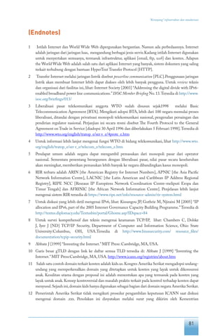 81
“Keranjang” infrastruktur dan standarisasi
(Endnotes)
1	 Istilah Internet dan World Wide Web dipergunakan bergantian. Namun ada perbedaannya. Internet
adalah jaringan dari jaringan luas, mengandung berbagai jenis servis.Kadang istilah Internet digunakan
untuk menyertakan semuanya, termasuk infrastruktur, aplikasi [email, ftp, web] dan konten. Adapun
the World Wide Web adalah salah satu dari aplikasi Internet yang banyak, sistem dokumen yang saling
terkait terhubung dengan bantuan HyperText Transfer Protocol [HTTP].
2	 Transfer Internet melalui jaringan listrik disebut powerline communication [PLC].Penggunaan jaringan
listrik akan membuat Internet lebih dapat diakses oleh lebih banyak pengguna. Untuk review teknis
dan organisasi dari fasilitas ini, lihat: Internet Society [2003] “Addressing the digital divide with IPv6-
enabled broadband power line communications.”ISOC Member Briefing No.13.Tersedia di http://www.
isoc.org/briefings/013/
3	 Liberalisasi pasar telekomunikasi anggota WTO sudah disusun sejak1998 melalui Basic
Telecommunication Agreement [BTA]. Mengikuti adopsi BTA, lebih dari 100 negara memulai proses
liberalisasi, ditandai dengan privatisasi monopoli telekomunikasi nasional, pengenalan persaingan dan
pendirian regulator nasional. Perjanjian ini secara resmi disebut The Fourth Protocol to the General
Agreement on Trade in Service [diadopsi 30 April 1996 dan diberlakukan 5 Februari 1998].Tersedia di
http://www.wto.org/english/tratop_e/ser v_e/4prote_e.htm
4	 Untuk informasi lebih lanjut mengenai fungsi WTO di bidang telekomunikasi, lihat http://www.wto.
org/english/tratop_e/ser v_e/telecom_e/telecom_e.htm
5	 Pendapat umum adalah negara dapat mengambil pemasukan dari monopoli pasar dari operator
nasional. Sementara penentang berargumen dengan liberalisasi pasar, nilai pasar secara keseluruhan
akan meningkat, memberikan pemasukan lebih banyak ke negara dibandingkan kasus monopoli.
6	 RIR terbaru adalah ARIN [the American Registry for Internet Numbers], APNIC [the Asia Pacific
Network Information Centre], LACNIC [the Latin American and Caribbean IP Address Regional
Registry], RIPE NCC [Reseaux IP Européens Network Coordination Centre-meliputi Eropa dan
Timur Tengah] dan AFRINIC [the African Network Information Centre]. Penjelasan lebih lanjut
mengenai sistem RIR tersedia di https://www.ripe.net/info/resource-admin/rir-system.html
7	 Untuk diskusi yang lebih detil mengenai IPv6, lihat: Kissangou JP, Guthrie M, Njiraini M [2005] “IP
allocation and IPv6, part of the 2005 Internet Governance Capacity Building Programme.”Tersedia di
http://textus.diplomacy.edu/Textusbin/portal/Ghome.asp?IDspace=84
8	 Untuk survei komprehensif dan teknis mengenai keamanan TCP/IP, lihat: Chambers C, Dolske
J, Iyer J [ND] TCP/IP Security, Department of Computer and Information Science, Ohio State
University:Columbus, OH, USA.Tersedia di http://www.linuxsecurity.com/ resource_files/
documentation/tcpip-security.html
9	 Abbate J [1999] “Inventing the Internet.”MIT Press: Cambridge, MA, USA.
10	 Garis besar gTLD dengan link ke daftar semua TLD tersedia di: Abbate J [1999] “Inventing the
Internet.”MIT Press:Cambridge, MA, USA. http://www.icann.org/registries/about.htm
11	 Salah satu contoh domain terkait konten adalah kids.us.Kongres Amerika Serikat mengadopsi undang-
undang yang memperkenalkan domain yang ditetapkan untuk konten yang layak untuk dikonsumsi
anak. Kesulitan utama dengan proposal ini adalah menentukan apa yang termasuk pada konten yang
layak untuk anak. Konsep kontroversial dan masalah praktis terkait pada kontrol terhadap konten dapat
menyusul.Sejauh ini,domain kids hanya digunakan sebagai bagian dari domain negara Amerika Serikat.
12	 Pemerintah Amerika Serikat tidak mengikuti prosedur pengambilan keputusan ICANN saat diskusi
mengenai domain .xxx. Penolakan ini dinyatakan melalui surat yang dikirim oleh Kementrian
 